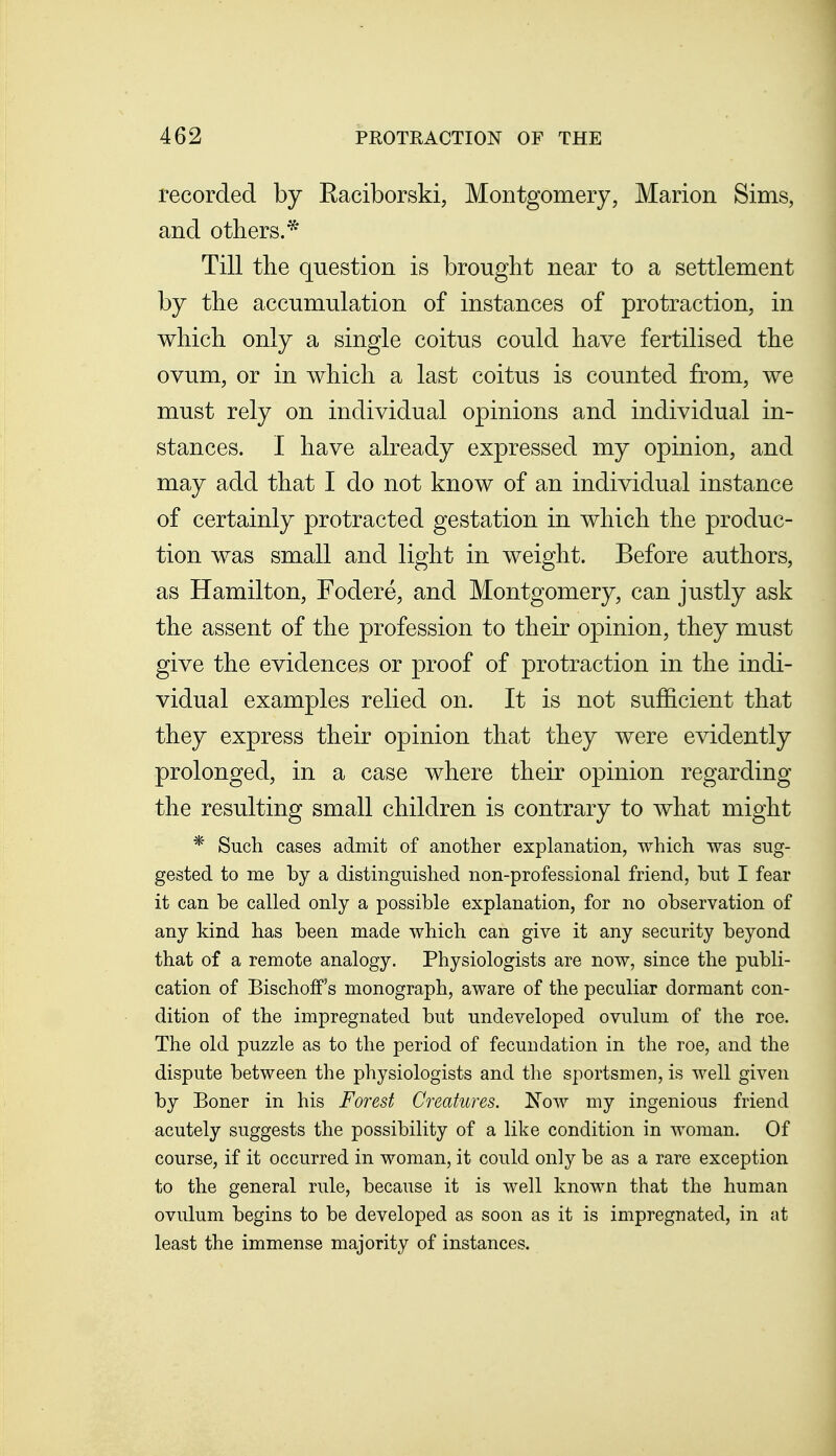 recorded by Eaciborski, Montgomery, Marion Sims, and others.* Till tbe question is brought near to a settlement by the accumulation of instances of protraction, in which only a single coitus could have fertilised the ovum, or in which a last coitus is counted from, we must rely on individual opinions and individual in- stances. I have already expressed my opinion, and may add that I do not know of an individual instance of certainly protracted gestation in which the produc- tion was small and light in weight. Before authors, as Hamilton, Fodere, and Montgomery, can justly ask the assent of the profession to their opinion, they must give the evidences or proof of protraction in the indi- vidual examples relied on. It is not sufficient that they express their opinion that they were evidently prolonged, in a case where their opinion regarding the resulting small children is contrary to what might * Such cases admit of another explanation, which was sug- gested to me by a distinguished non-profescional friend, but I fear it can be called only a possible explanation, for no observation of any kind has been made which can give it any security beyond that of a remote analogy. Physiologists are now, since the publi- cation of Bischoff's monograph, aware of the peculiar dormant con- dition of the impregnated but undeveloped ovulum of the roe. The old puzzle as to the period of fecundation in the roe, and the dispute between the physiologists and the sportsmen, is well given by Boner in his Forest Creatures. Now my ingenious friend acutely suggests the possibility of a like condition in woman. Of course, if it occurred in woman, it could only be as a rare exception to the general rule, because it is well known that the human ovulum begins to be developed as soon as it is impregnated, in at least the immense majority of instances.