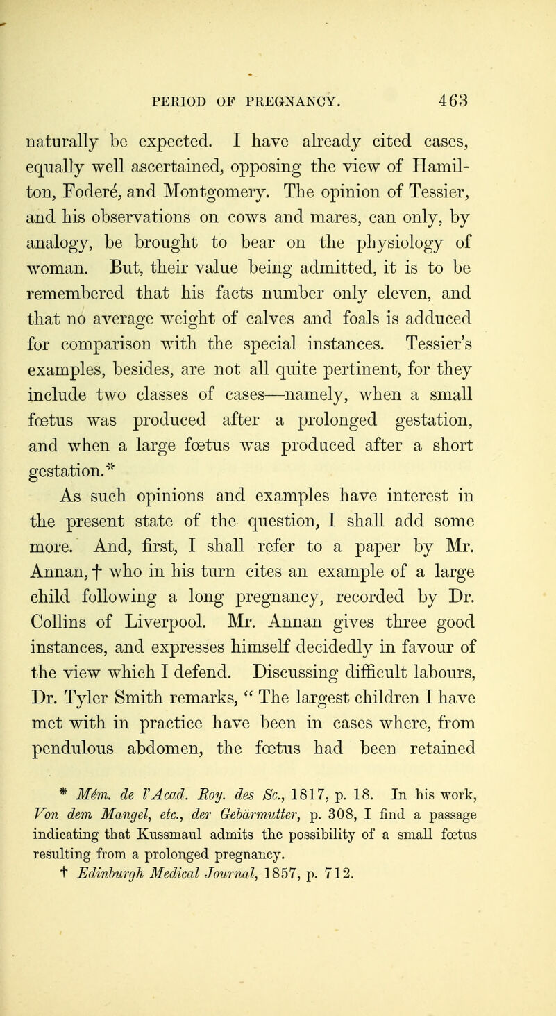 naturally be expected. I have already cited cases, equally well ascertained, opposing the view of Hamil- ton, Fodere, and Montgomery. The opinion of Tessier, and his observations on cows and mares, can only, by analogy, be brought to bear on the physiology of woman. But, their value being admitted, it is to be remembered that his facts number only eleven, and that no average weight of calves and foals is adduced for comparison with the special instances. Tessier s examples, besides, are not all quite pertinent, for they include two classes of cases—namely, when a small foetus was produced after a prolonged gestation, and when a large foetus was produced after a short gestation.''^ As such opinions and examples have interest in the present state of the question, I shall add some more. And, first, I shall refer to a paper by Mr. Annan, f who in his turn cites an example of a large child following a long pregnancy, recorded by Dr. Collins of Liverpool. Mr. Annan gives three good instances, and expresses himself decidedly in favour of the view which I defend. Discussing difficult labours. Dr. Tyler Smith remarks,  The largest children I have met with in practice have been in cases where, from pendulous abdomen, the foetus had been retained * MSm. de VAcad. Roy, des Sc., 1817, p. 18. In his work, Von dem Mangel, etc., der Gebarmutter, p. 308, I find a passage indicating that Kussmaul admits the possibility of a small foetus resulting from a prolonged pregnancy. t Edinburgh Medical Journal, 1857, p. 712.