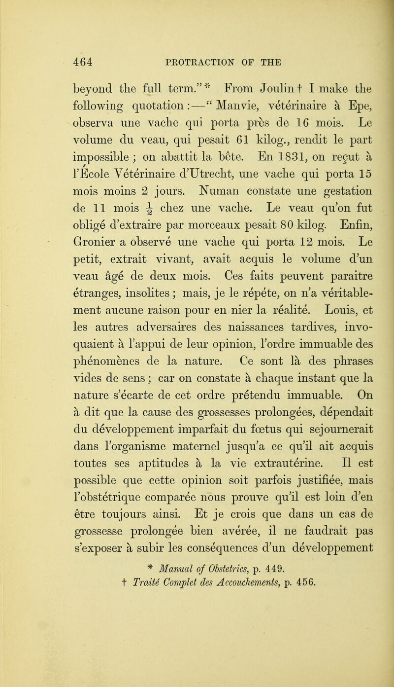 beyond the full term.From Joulin t I make the following quotation :— Man vie, veterinaire a Epe, observa une vache qui porta pres de 16 mois. Le volume du veau, qui pesait 61 kilog., rendit le part impossible ; on abattit la bete. En 1831, on regut a rEcole Veterinaire d'Utrecht, une vache qui porta 15 mois moins 2 jours. Numan constate une gestation de 11 mois I chez une vache. Le veau qu'on fut oblige d'extraire par morceaux pesait 80 kilog. Enfin, Gronier a observe une vache qui porta 12 mois. Le petit, extrait vivant, avait acquis le volume dun veau age de deux mois. Ces faits peuvent paraitre etranges, insolites; mais, je le repete, on n'a veritable- ment aucune raison pour en nier la realite. Louis, et les autres adversaires des naissances tardives, invo- quaient a Tappui de leur opinion, Tordre immuable des phenomenes de la nature. Ce sont la des phrases vides de sens; car on constate a chaque instant que la nature s'ecarte de cet ordre pretendu immuable. On a dit que la cause des grossesses prolongees, dependait du developpement imparfait du foetus qui sejournerait dans Torganisme maternel jusqua ce qu'il ait acquis toutes ses aptitudes a la vie extrauterine. II est possible que cette opinion soit parfois justifiee, mais Tobstetrique comparee nous prouve qu'il est loin d'en etre toujours ainsi. Et je crois que dans un cas de grossesse prolongee bien averee, il ne faudrait pas s'exposer a subir les consequences d un developpement * Manual of Obstetrics, p. 449. t Traits Complef des Accouchements, p. 456.