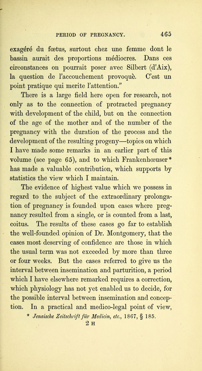 exagere du foetus, surtout chez une femme dont le bassin aurait des proportions mediocres. Dans ces circonstances on pourrait poser avec Silbert (d'Aix), la question de Taccoucliement provoque. C'est un point pratique qui merite Tattention/' There is a large field here open for research, not only as to the connection of protracted pregnancy with development of the child, but on the connection of the age of the mother and of the number of the pregnancy with the duration of the process and the development of the resulting progeny—topics on which I have niade some remarks in an earlier part of this volume (see page 65), and to which Frankenhoeuser * has made a valuable contribution, which supports by statistics the view which I maintain. The evidence of highest value which we possess in regard to the subject of the extraordinary prolonga- tion of pregnancy is founded upon cases where preg- nancy resulted from a single, or is counted from a last, coitus. The results of these cases go far to establish the well-founded opinion of Dr. Montgomery, that the cases most deserving of confidence are those in which the usual term was not exceeded by more than three or four weeks. But the cases referred to give us the interval between insemination and parturition, a period which I have elsewhere remarked requires a correction, which physiology has not yet enabled us to decide, for the possible interval between insemination and concep- tion. In a practical and medico-legal point of view, * Jenaische Zeitschrift fur Medicin, etc., 1867, § 185. 2 H