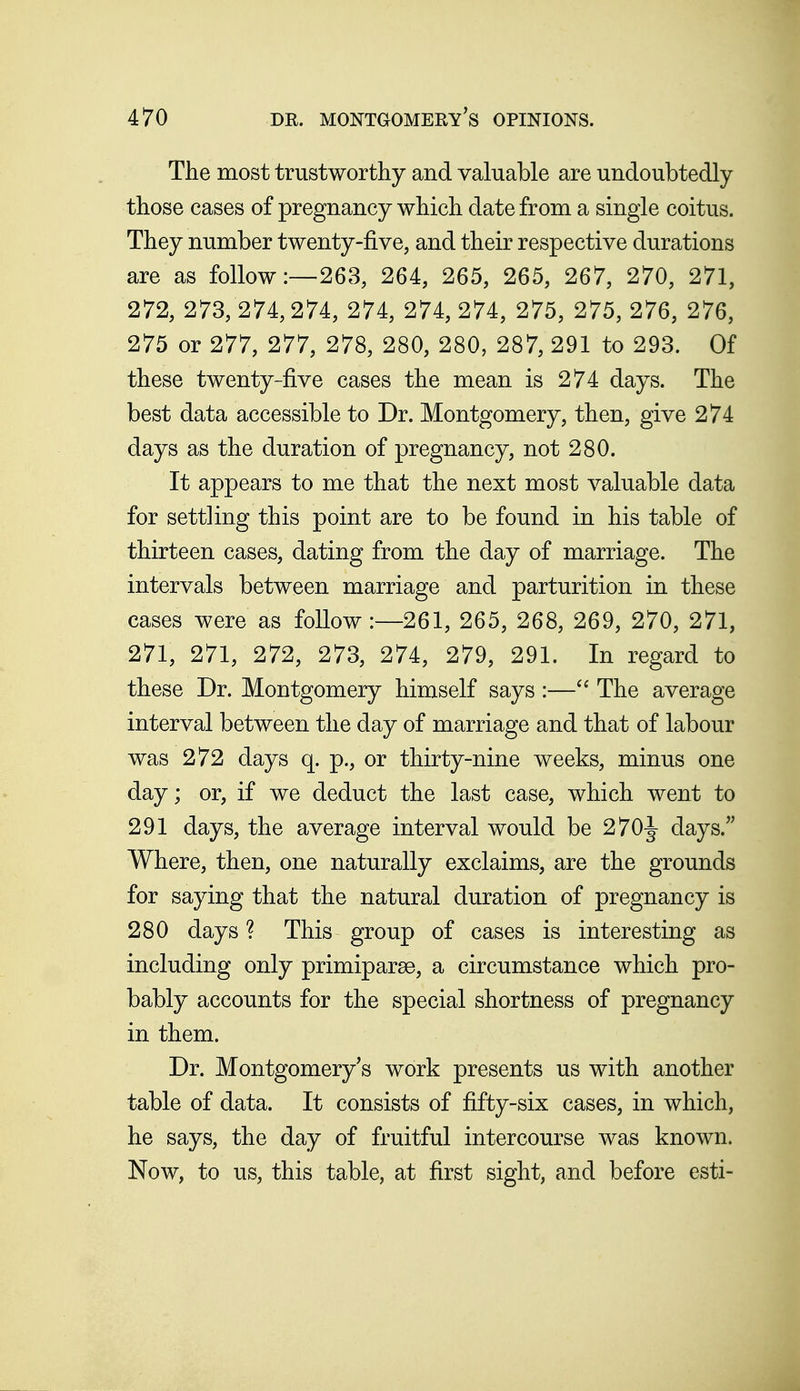 The most trustworthy and valuable are undoubtedly those cases of pregnancy which date from a single coitus. They number twenty-five, and their respective durations are as follow:—263, 264, 265, 265, 267, 270, 271, 272, 273, 274,274, 274, 274, 274, 275, 275, 276, 276, 275 or 277, 277, 278, 280, 280, 287, 291 to 293. Of these twenty-five cases the mean is 274 days. The best data accessible to Dr. Montgomery, then, give 274 days as the duration of pregnancy, not 280. It appears to me that the next most valuable data for settling this point are to be found in his table of thirteen cases, dating from the day of marriage. The intervals between marriage and parturition in these cases were as follow:—261, 265, 268, 269, 270, 271, 271, 271, 272, 273, 274, 279, 291. In regard to these Dr. Montgomery himself says :—The average interval between the day of marriage and that of labour was 272 days q. p., or thirty-nine weeks, minus one day; or, if we deduct the last case, which went to 291 days, the average interval would be 270-|- days.'' Where, then, one naturally exclaims, are the grounds for saying that the natural duration of pregnancy is 280 days ? This group of cases is interesting as including only primiparee, a circumstance which pro- bably accounts for the special shortness of pregnancy in them. Dr. Montgomery's work presents us with another table of data. It consists of fifty-six cases, in which, he says, the day of fruitful intercourse was known. Now, to us, this table, at first sight, and before esti-