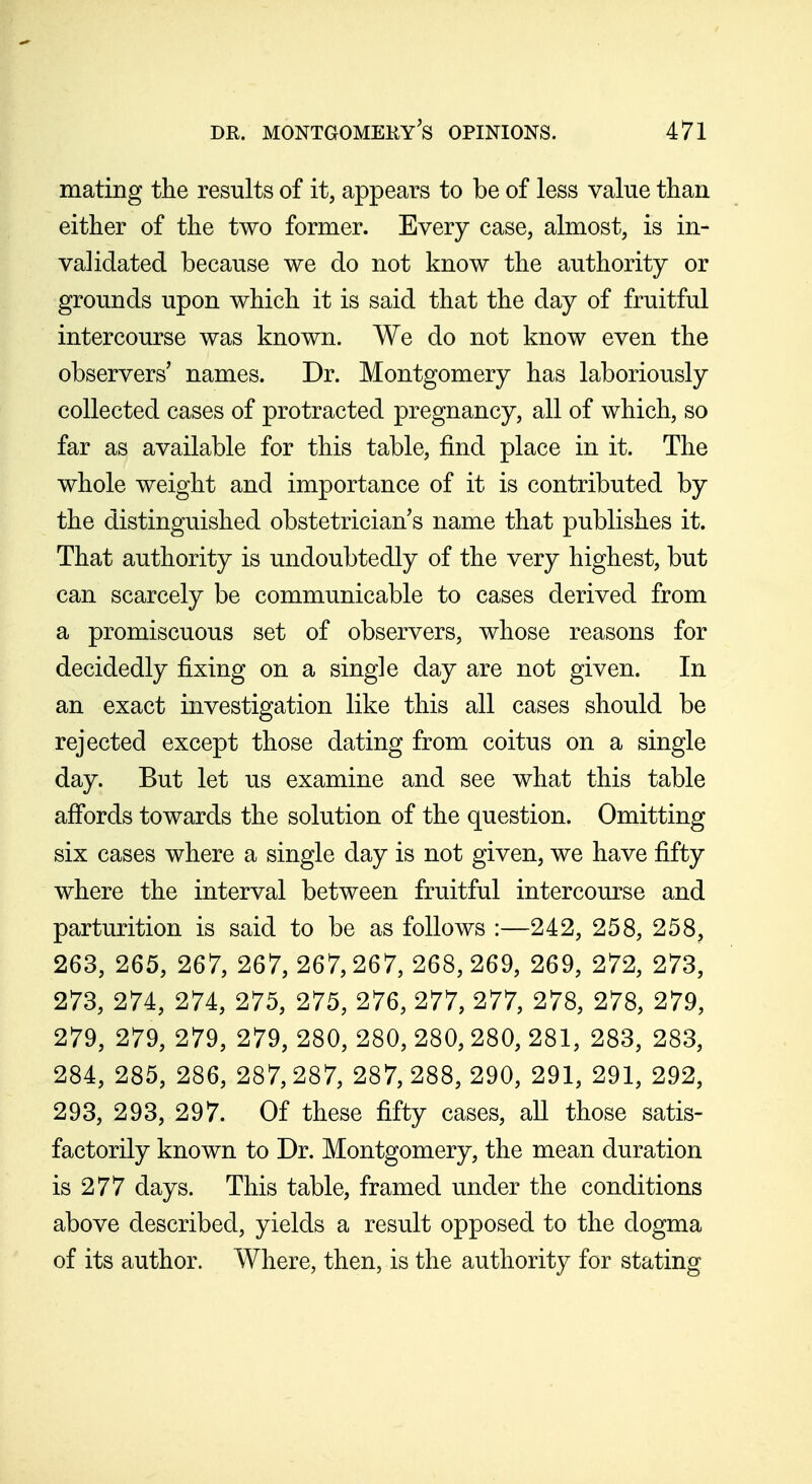 mating the results of it, appears to be of less value than either of the two former. Every case, almost, is in- validated because we do not know the authority or grounds upon which it is said that the day of fruitful intercourse was known. We do not know even the observers' names. Dr. Montgomery has laboriously collected cases of protracted pregnancy, all of which, so far as available for this table, find place in it. The whole weight and importance of it is contributed by the distinguished obstetrician s name that publishes it. That authority is undoubtedly of the very highest, but can scarcely be communicable to cases derived from a promiscuous set of observers, whose reasons for decidedly fixing on a single day are not given. In an exact investigation like this all cases should be rejected except those dating from coitus on a single day. But let us examine and see what this table affords towards the solution of the question. Omitting six cases where a single day is not given, we have fifty where the interval between fruitful intercourse and parturition is said to be as follows :—242, 258, 258, 263, 265, 267, 267, 267,267, 268,269, 269, 272, 273, 273, 274, 274, 275, 275, 276, 277, 277, 278, 278, 279, 279, 279, 279, 279, 280, 280, 280, 280, 281, 283, 283, 284, 285, 286, 287,287, 287,288,290, 291, 291, 292, 293, 293, 297. Of these fifty cases, all those satis- factorily known to Dr. Montgomery, the mean duration is 277 days. This table, framed under the conditions above described, yields a result opposed to the dogma of its author. Where, then, is the authority for stating