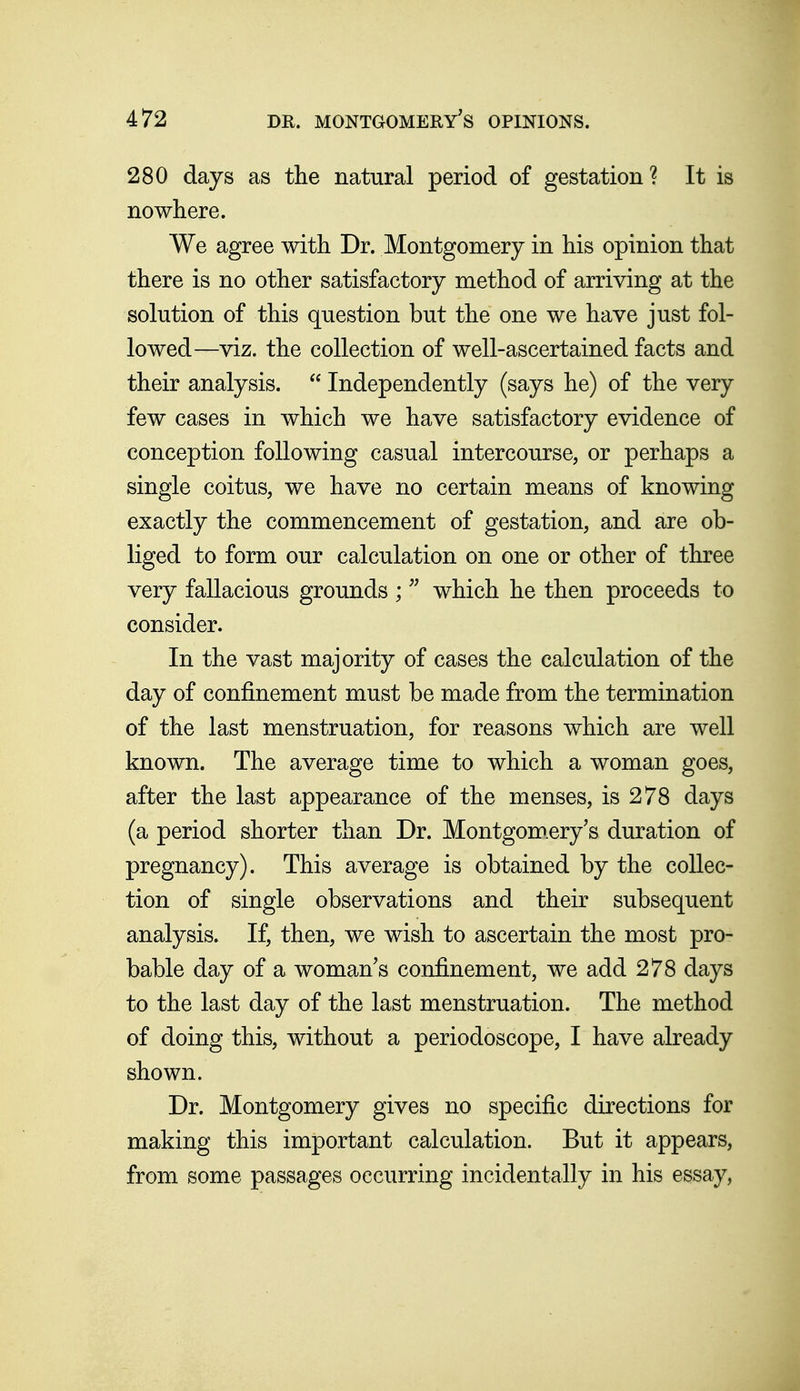 280 days as the natural period of gestation? It is nowhere. We agree with Dr. Montgomery in his opinion that there is no other satisfactory method of arriving at the solution of this question but the one we have just fol- lowed—viz. the collection of well-ascertained facts and their analysis.  Independently (says he) of the very few cases in which we have satisfactory evidence of conception following casual intercourse, or perhaps a single coitus, we have no certain means of knowing exactly the commencement of gestation, and are ob- liged to form our calculation on one or other of three very fallacious grounds ;which he then proceeds to consider. In the vast majority of cases the calculation of the day of confinement must be made from the termination of the last menstruation, for reasons which are well known. The average time to which a woman goes, after the last appearance of the menses, is 278 days (a period shorter than Dr. Montgom.ery's duration of pregnancy). This average is obtained by the collec- tion of single observations and their subsequent analysis. If, then, we wish to ascertain the most pro- bable day of a woman's confinement, we add 278 days to the last day of the last menstruation. The method of doing this, without a periodoscope, I have already shown. Dr. Montgomery gives no specific directions for making this important calculation. But it appears, from some passages occurring incidentally in his essay,