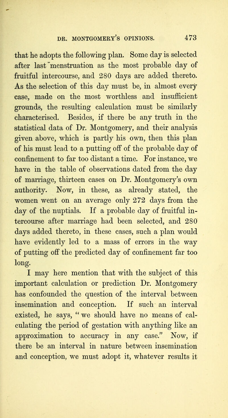 that he adopts the following plan. Some day is selected after last'menstruation as the most probable day of fruitful intercourse, and 280 days are added thereto. As the selection of this day must be, in almost every case, made on the most worthless and insufficient grounds, the resulting calculation must be similarly characterised. Besides, if there be any truth in the statistical data of Dr. Montgomery, and their analysis given above, which is partly his own, then this plan of his must lead to a putting off of the probable day of confinement to far too distant a time. For instance, we have in the table of observations dated from the day of marriage, thirteen cases on Dr. Montgomery's own authority. Now, in these, as already stated, the women went on an average only 272 days from the day of the nuptials. If a probable day of fruitful in- tercourse after marriage had been selected, and 280 days added thereto, in these cases, such a plan would have evidently led to a mass of errors in the way of putting off the predicted day of confinement far too long. I may here mention that with the subject of this important calculation or prediction Dr. Montgomery has confounded the question of the interval between insemination and conception. If such an interval existed, he says,  we should have no means of cal- culating the period of gestation with anything like an approximation to accuracy in any case. Now, if there be an interval in nature between insemination and conception, we must adopt it, whatever results it