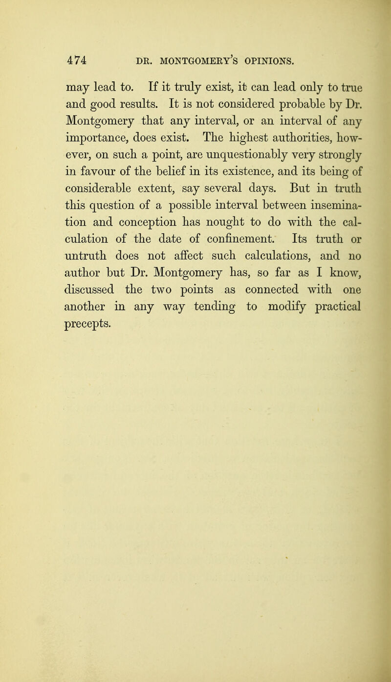 may lead to. If it truly exist, it can lead only to true and good results. It is not considered probable by Dr. Montgomery tbat any interval, or an interval of any importance, does exist. The highest authorities, how- ever, on such a point, are unquestionably very strongly in favour of the belief in its existence, and its being of considerable extent, say several days. But in truth this question of a possible interval between insemina- tion and conception has nought to do with the cal- culation of the date of confinement. Its truth or untruth does not affect such calculations, and no author but Dr. Montgomery has, so far as I know, discussed the two points as connected with one another in any way tending to modify practical precepts.