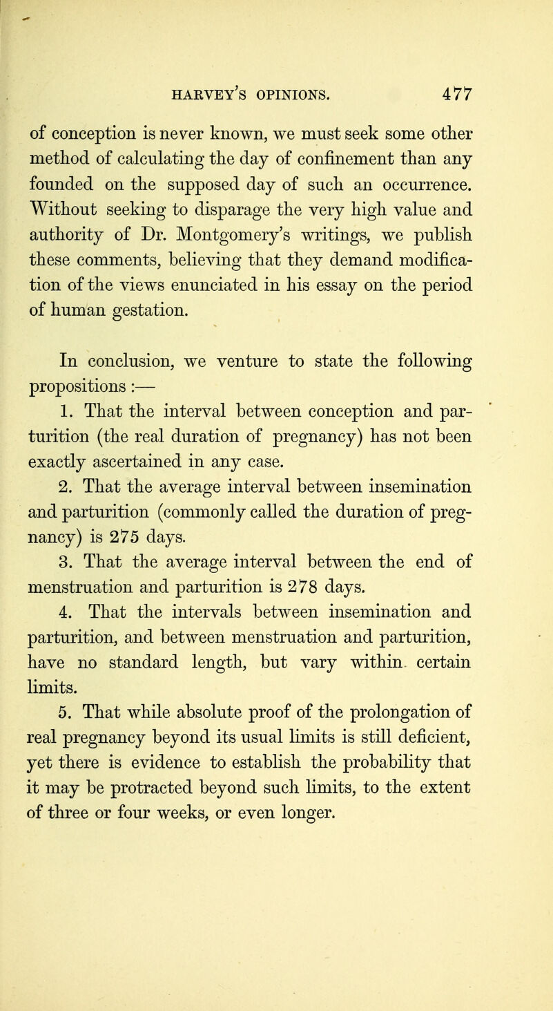 of conception is never known, we must seek some other method of calculating the day of confinement than any- founded on the supposed day of such an occurrence. Without seeking to disparage the very high value and authority of Dr. Montgomery's writings, we publish these comments, believing that they demand modifica- tion of the views enunciated in his essay on the period of human gestation. In conclusion, we venture to state the following propositions:— 1. That the interval between conception and par- turition (the real duration of pregnancy) has not been exactly ascertained in any case. 2. That the average interval between insemination and parturition (commonly called the duration of preg- nancy) is 275 days. 3. That the average interval between the end of menstruation and parturition is 278 days. 4. That the intervals between insemination and parturition, and between menstruation and parturition, have no standard length, but vary within, certain limits. 5. That while absolute proof of the prolongation of real pregnancy beyond its usual limits is still deficient, yet there is evidence to establish the probability that it may be protracted beyond such limits, to the extent of three or four weeks, or even longer.