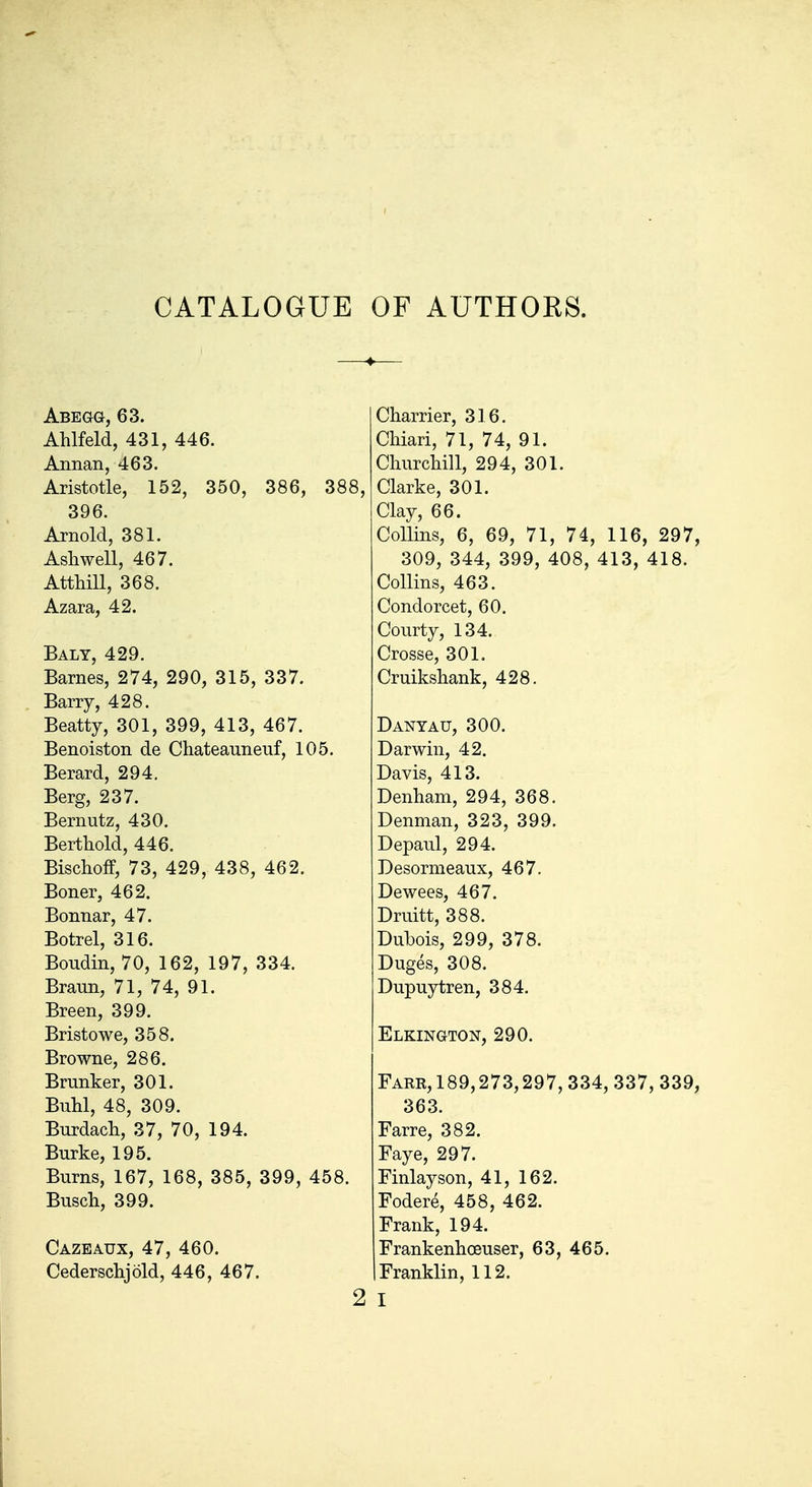 CATALOGUE OF AUTHORS. Abegg, 63. Ahlfeld, 431, 446. Annan, 463. Aristotle, 152, 350, 386, 388, 396. Arnold, 381. Ashwell, 467. AttMU, 368. Azara, 42. Baly, 429. Barnes, 274, 290, 315, 337. Barry, 428. Beatty, 301, 399, 413, 467. Benoiston de Cliateanneuf, 105. Berard, 294. Berg, 237. Bernutz, 430. Berthold, 446. Bischoff, 73, 429, 438, 462. Boner, 462. Bonnar, 47. Botrel, 316. Boudin, 70, 162, 197, 334. Braun, 71, 74, 91. Breen, 399. Bristowe, 358. Browne, 286. Brimker, 301. Buhl, 48, 309. Burdach, 37, 70, 194. Burke, 195. Burns, 167, 168, 385, 399, 458. Busch, 399. Cazeaux, 47, 460. Cederschjold, 446, 467. 2 Charrier, 316. Chiari, 71, 74, 91. Cliurchill, 294, 301. Clarke, 301. Clay, 66. Collins, 6, 69, 71, 74, 116, 297, 309, 344, 399, 408, 413, 418. Collins, 463. Condorcet, 60. Courty, 134. Crosse, 301. Cruikshank, 428. Danyau, 300. Darwin, 42. Davis, 413. Denham, 294, 368. Denman, 323, 399. Depaul, 294. Desormeaux, 467. Dewees, 467. Druitt, 388. Dubois, 299, 378. Duges, 308. Dupuytren, 384. Elkington, 290. Farr, 189,273,297, 334, 337, 339, 363. Farre, 382. Faye, 297. Finlayson, 41, 162. Fodere, 458, 462. Frank, 194. Frankenhoeuser, 63, 465. Franklin, 112. I