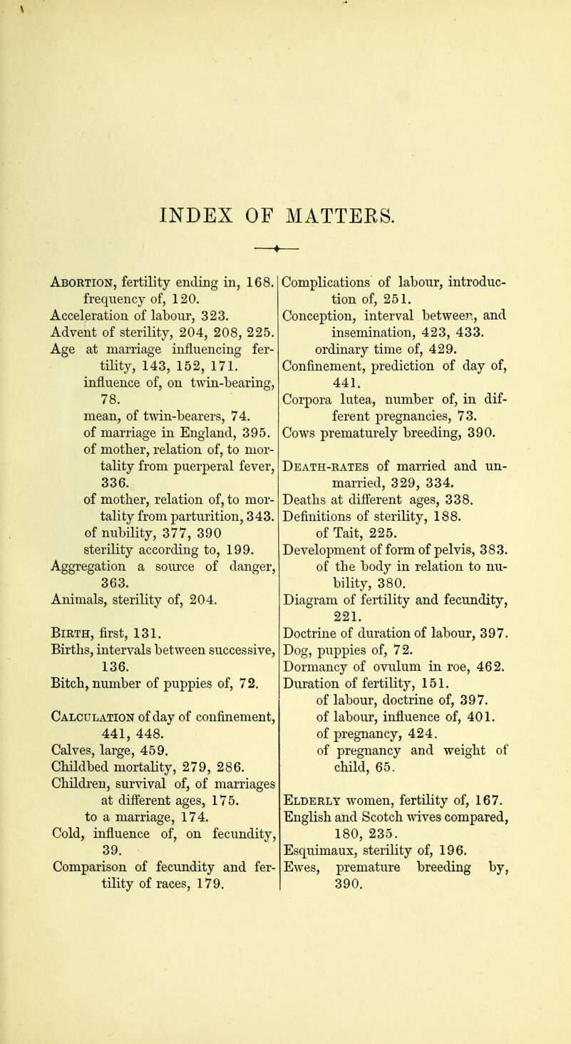 INDEX OF MATTERS. Abortion, fertility ending in, 168. frequency of, 120. Acceleration of labour, 323. Advent of sterility, 204, 208, 225. Age at marriage influencing fer- tility, 143, 152, 171. influence of, on twin-bearing, 78. mean, of twin-bearers, 74. of marriage in England, 395. of mother, relation of, to mor- tality from puerperal fever, 336. of mother, relation of, to mor- tality from parturition, 343. of nubility, 377, 390 sterility according to, 199. Aggregation a source of danger, 363. Animals, sterility of, 204. Birth, first, 131. Births, intervals between successive, 136. Bitch, number of puppies of, 72. Calculation of day of confinement, 441, 448. Calves, large, 459. Childbed mortality, 279, 286. Children, survival of, of marriages at different ages, 175. to a marriage, 174. Cold, influence of, on fecundity, 39. Comparison of fecundity and fer- tility of races, 179. Complications of labour, introduc- tion of, 251. Conception, interval betweer., and insemination, 423, 433. ordinary time of, 429. Confinement, prediction of day of, 441. Corpora lutea, number of, in dif- ferent pregnancies, 73. Cows prematurely breeding, 390. Death-rates of married and un- married, 329, 334. Deaths at different ages, 338. Definitions of sterility, 188. of Tait, 225. Development of form of pelvis, 383. of the body in relation to nu- bility, 380. Diagram of fertility and fecundity, 221. Doctrine of duration of labour, 397. Dog, puppies of, 72. Dormancy of ovulum in roe, 462. Duration of fertility, 151. of labour, doctrine of, 397. of labour, influence of, 401. of pregnancy, 424. of pregnancy and weight of child, 65. Elderly women, fertility of, 167. English and Scotch wives compared, 180, 235. Esquimaux, sterility of, 196. Ewes, premature breeding by, 390.