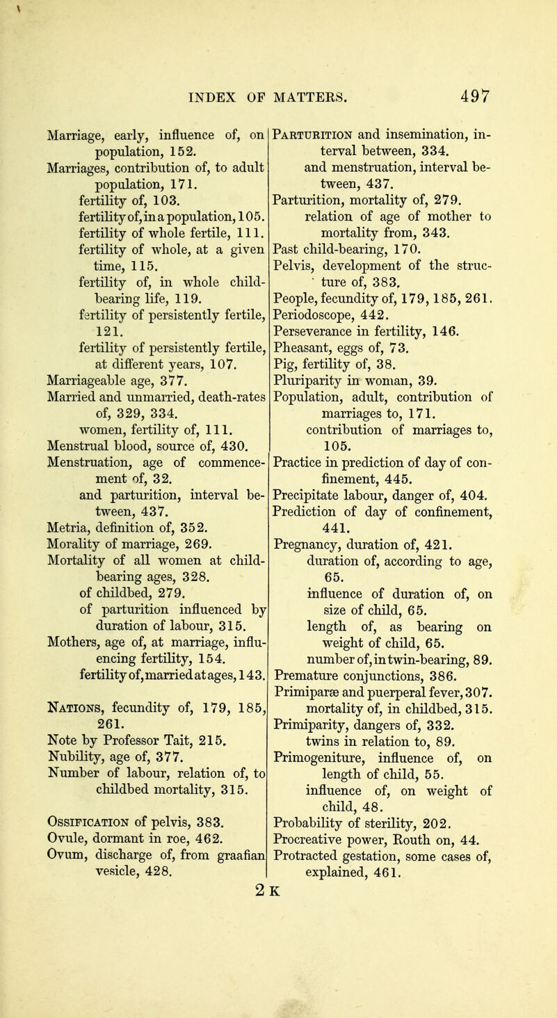 Marriage, early, influence of, on population, 152. Marriages, contribution of, to adult population, 171. fertility of, 103. fertility of, in a population, 105. fertility of wliole fertile. 111. fertility of whole, at a given time, 115. fertility of, in wliole child- bearing life, 119. fertility of persistently fertile, 121. fertility of persistently fertile, at different years, 107. Marriageable age, 377. Married and unmarried, death-rates of, 329, 334. women, fertility of. 111. Menstrual blood, source of, 430. Menstruation, age of commence- ment of, 32. and parturition, interval be- tween, 437. Metria, definition of, 352. Morality of marriage, 269. Mortality of all women at child- bearing ages, 328. of childbed, 279. of parturition influenced by duration of labour, 315. Mothers, age of, at marriage, influ- encing fertility, 154. fertility of, married at ages, 143. Nations, fecundity of, 179, 185, 261. Note by Professor Tait, 215. Nubility, age of, 377. Number of labour, relation of, to childbed mortality, 315. Ossification of pelvis, 383. Ovule, dormant in roe, 462. Ovum, discharge of, from vesicle, 428. Parturition and insemination, in- terval between, 334. and menstruation, interval be- tween, 437. Parturition, mortality of, 279. relation of age of mother to mortality from, 343. Past child-bearing, 170. Pelvis, development of the struc- • ture of, 383, People, fecundity of, 179,185, 261. Periodoscope, 442. Perseverance in fertility, 146. Pheasant, eggs of, 73. Pig, fertility of, 38. Pluriparity in woman, 39. Population, adult, contribution of marriages to, 171. contribution of marriages to, 105. Practice in prediction of day of con- finement, 445. Precipitate labour, danger of, 404. Prediction of day of confinement, 441. Pregnancy, duration of, 421. duration of, according to age, 65. influence of duration of, on size of child, 65. length of, as bearing on weight of child, 65. number of, in twin-bearing, 89. Premature conjunctions, 386. Primiparse and puerperal fever, 307. mortality of, in childbed, 315. Primiparity, dangers of, 332. twins in relation to, 89. Primogeniture, influence of, on length of child, 55. influence of, on weight of child, 48. Probability of sterility, 202. Procreative power, Routh on, 44. Protracted gestation, some cases of, explained, 461. K
