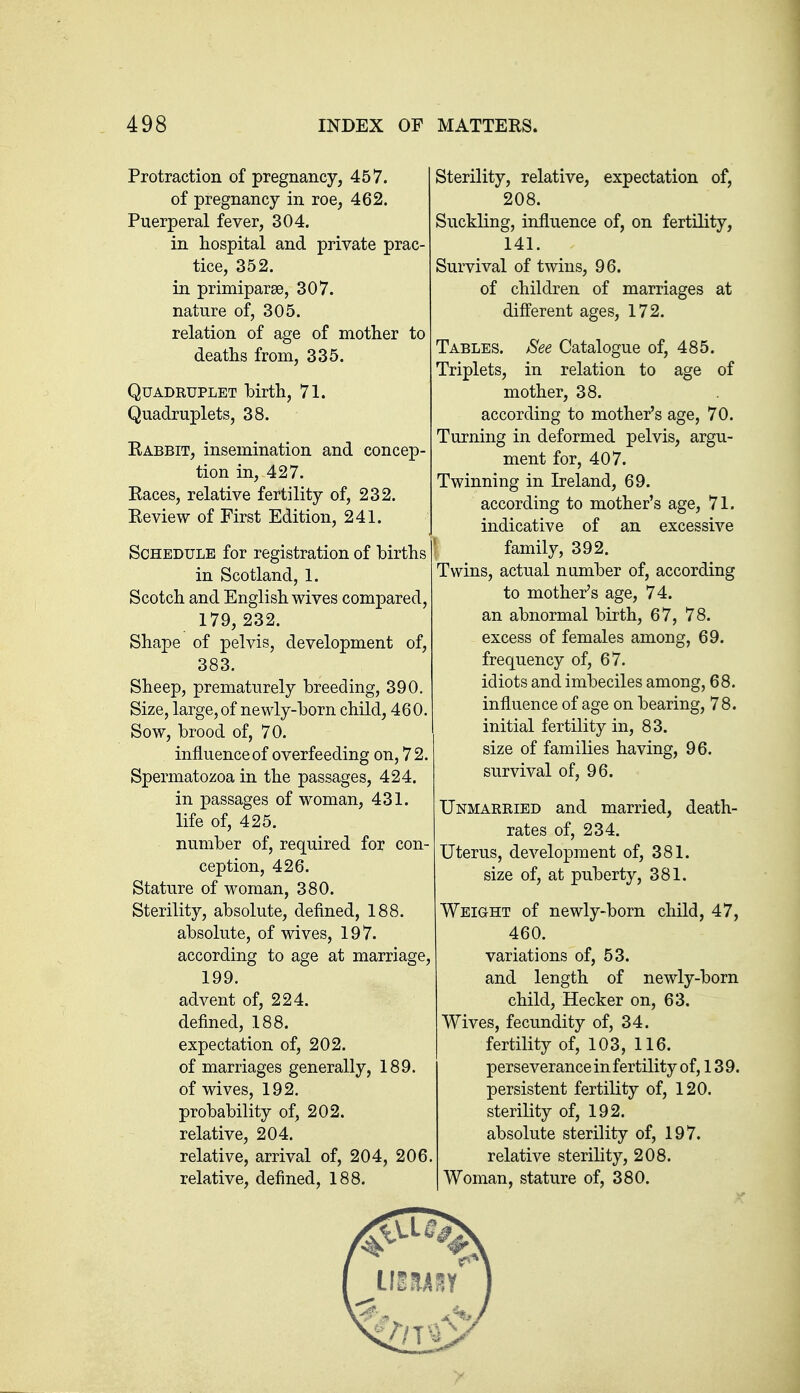 Protraction of pregnancy, 457. of pregnancy in roe, 462. Puerperal fever, 304. in hospital and private prac- tice, 352. in primiparse, 307. nature of, 305. relation of age of mother to deaths from, 335. Quadruplet birth, 71. Quadruplets, 38. Rabbit, insemination and concep- tion in, 427. Races, relative fertility of, 232. Review of First Edition, 241. Schedule for registration of births in Scotland, 1. Scotch and English wives compared, 179, 232. Shape of pelvis, development of, 383. Sheep, prematurely breeding, 390. Size, large, of newly-born child, 460. Sow, brood of, 70. influence of overfeeding on, 72. Spermatozoa in the passages, 424. in passages of woman, 431. life of, 425. number of, required for con- ception, 426. Stature of woman, 380. Sterility, absolute, defined, 188. absolute, of wives, 197. according to age at marriage, 199. advent of, 224. defined, 188. expectation of, 202. of marriages generally, 189. of wives, 192. probability of, 202. relative, 204. relative, arrival of, 204, 206. relative, defined, 188. Sterility, relative, expectation of, 208. Suckling, influence of, on fertility, 141. Survival of twins, 96. of children of marriages at different ages, 172. Tables. Bee Catalogue of, 485. Triplets, in relation to age of mother, 38. according to mother's age, 70. Turning in deformed pelvis, argu- ment for, 407. Twinning in Ireland, 69. according to mother's age, 71. indicative of an excessive : family, 392. Twins, actual number of, according to mother's age, 74. an abnormal birth, 67, 78. excess of females among, 69. frequency of, 67. idiots and imbeciles among, 68. influence of age on bearing, 78. initial fertility in, 83. size of families having, 96. survival of, 96. Unmarried and married, death- rates of, 234. Uterus, development of, 381. size of, at puberty, 381. Weight of newly-born child, 47, 460. variations of, 53. and length of newly-born child, Hecker on, 63. Wives, fecundity of, 34. fertility of, 103, 116. perseverance in fertility of, 139. persistent fertility of, 120. sterility of, 192. absolute sterility of, 197. relative sterility, 208. Woman, stature of, 380.