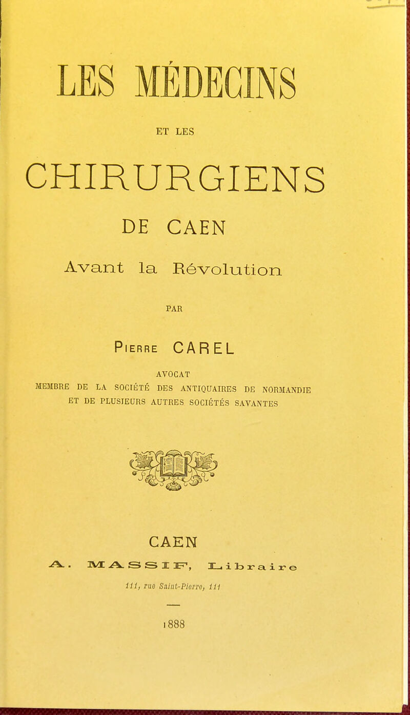 LES MÉDECINS ET LES CHIRURGIENS DE CAEN Avant la Révolution PAR Pierre CAREL AVOCAT MEMBRE DE LA SOCIÉTÉ DES ANTIQUAIRES DE NORMANDIE ET DE PLUSIEURS AUTRES SOCIÉTÉS SAVANTES CAEN A.. 3VE A S S I F, I_ibr-aire 111, rue Saint-Pierre, 111 1888