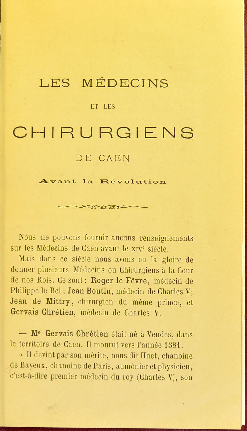 ET LES CHIRU RGI ENS DE CAEN Avant la Révolution Nous ne pouvons fournir aucuns renseignements sur les Médecins de Caen avant le xivB siècle. Mais dans ce siècle nous avons eu la gloire de donner plusieurs Médecins ou Chirurgiens à la Cour de nos Rois. Ce sont: Roger le Fêvre, médecin de Philippe le Bel ; Jean Boutin, médecin de Charles V; Jean de Mittry, chirurgien du même prince, et Gervais Chrétien, médecin de Charles V. — Me Gervais Chrétien était né à Vendes, dans le territoire de Caen. 11 mourut vers l'année 1381. « 11 devint par son mérite, nous dit Huet, chanoine deBayeux, chanoine de Paris, aumônier et physicien, c'est-à-dire premier médecin du roy (Charles V), son