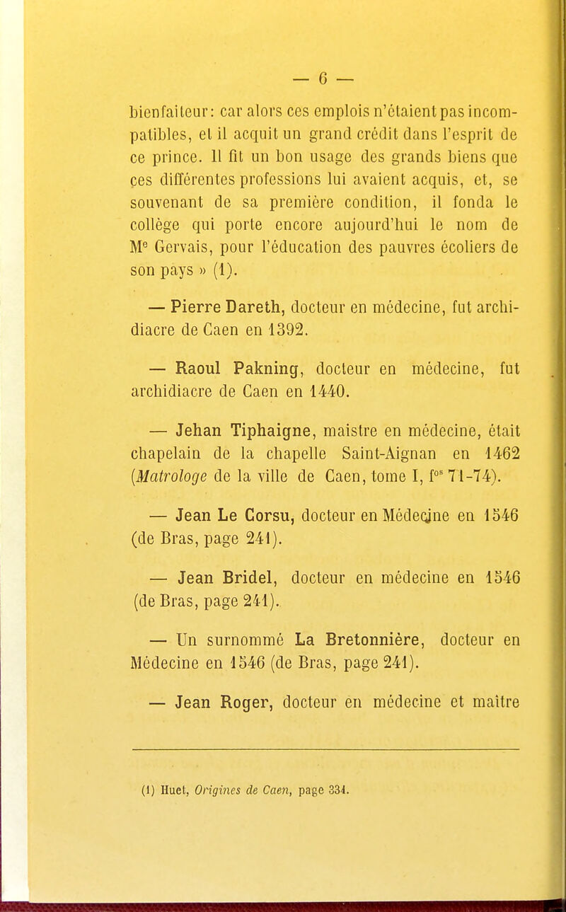 bienfaiteur: car alors ces emplois n'étaient pas incom- patibles, et il acquit un grand crédit dans l'esprit de ce prince. 11 fit un bon usage des grands biens que çes différentes professions lui avaient acquis, et, se souvenant de sa première condition, il fonda le collège qui porte encore aujourd'hui le nom de Me Gervais, pour l'éducation des pauvres écoliers de son pays » (1). — Pierre Dareth, docteur en médecine, fut archi- diacre de Caen en 1392. — Raoul Pakning, docteur en médecine, fut archidiacre de Caen en 1440. — Jehan Tiphaigne, maistre en médecine, était chapelain de la chapelle Saint-Àignan en 1462 (Matrologe de la ville de Caen, tome I, fos 71-74). — Jean Le Corsu, docteur en Médecjne en 1546 (de Bras, page 241). — Jean Bridel, docteur en médecine en 1546 (de Bras, page 241). — Un surnommé La Bretonnière, docteur en Médecine en 1546 (de Bras, page 241). — Jean Roger, docteur en médecine et maître
