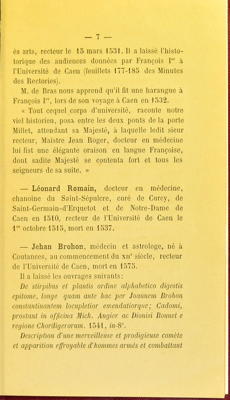 torique des audiences données par François Ior à l'Université de Caen (feuillets 177-185 des Minutes des Rectories). M. de Bras nous apprend qu'il fit une harangue à François Pr, lors de son voyage à Caen en 1532. « Tout cequel corps d'université, raconte notre viel historien, posa entre les deux ponts delà porte Millet, attendant sa Majesté, à laquelle ledit sieur recteur, Maistre Jean Roger, docteur en médecine lui fist une élégante oraison en langue Françoise, dont sadile Majesté se contenta fort et tous les seigneurs de sa suite. » — Léonard Romain, docteur en médecine, chanoine du Saint-Sépulcre, curé de Curcy, de Saint-Germain-d'Erquetot et de Notre-Dame de Caen en 1510, recteur de l'Université de Caen le 1er octobre 1515, mort en 1537. — Jehan Brohon, médecin et astrologe, né à Coutances, au commencement du xn° siècle, recteur de l'Université de Caen, mort en 1575. Il a laissé les ouvrages suivants: De stirpibus et plantis ordine alphabetico digestis epitome, longe quam ante hac per Joannem Brohon constantinanl.em locupletior emendatiorque ; Cadomi. prostant in officina Mich. Angier ac Dionisi Bouuet e regione Chorcligerorum. 1541, in-Sa. Description dune merveilleuse et prodigieuse comète et apparition effroyable d'hommes armés et combattant