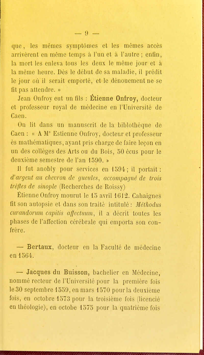 que, les mêmes symptômes et les mêmes accès arrivèrent en même temps à l'un et à l'autre ; enfin, la mort les enleva tous les deux le même jour et à la même heure. Dès le début de sa maladie, il prédit le jour où il serait emporté, et le dénouement ne se fit pas attendre. » Jean Onfroy eut un fils : Etienne Onfroy, docteur et professeur royal de médecine en l'Université de Caen. On lit dans un manuscrit de la biblothèque de Caen : « A M0 Estienne Onfroy, docteur et professeur ès mathématiques, ayant pris charge de faire leçon en un des collèges des Arts ou du Bois, 50 écus pour le deuxième semestre de l'an 1590. » Il fut anobly pour services en 1594; il portait: d'argent au chevron de gueules, accompagné de trois trèfles de sinople (Recherches de Roissy) Etienne Onfroy mourut le 15 avril 1612. Cahaignes fît son autopsie et dans son traité intitulé : Mèthodus curandorum capitis affectuum, il a décrit toutes les phases de l'affection cérébrale qui emporta son con- frère. — Bertaux, docteur en la Faculté de médecine en 1564. — Jacques du Buisson, bachelier en Médecine, nommé recteur de l'Université pour la première fois le 30 septembre 1559, en mars 1570 pour la deuxième fois, en octobre 1573 pour la troisième fois (licencié en théologie), en oclobe 1575 pour la quatrième fois