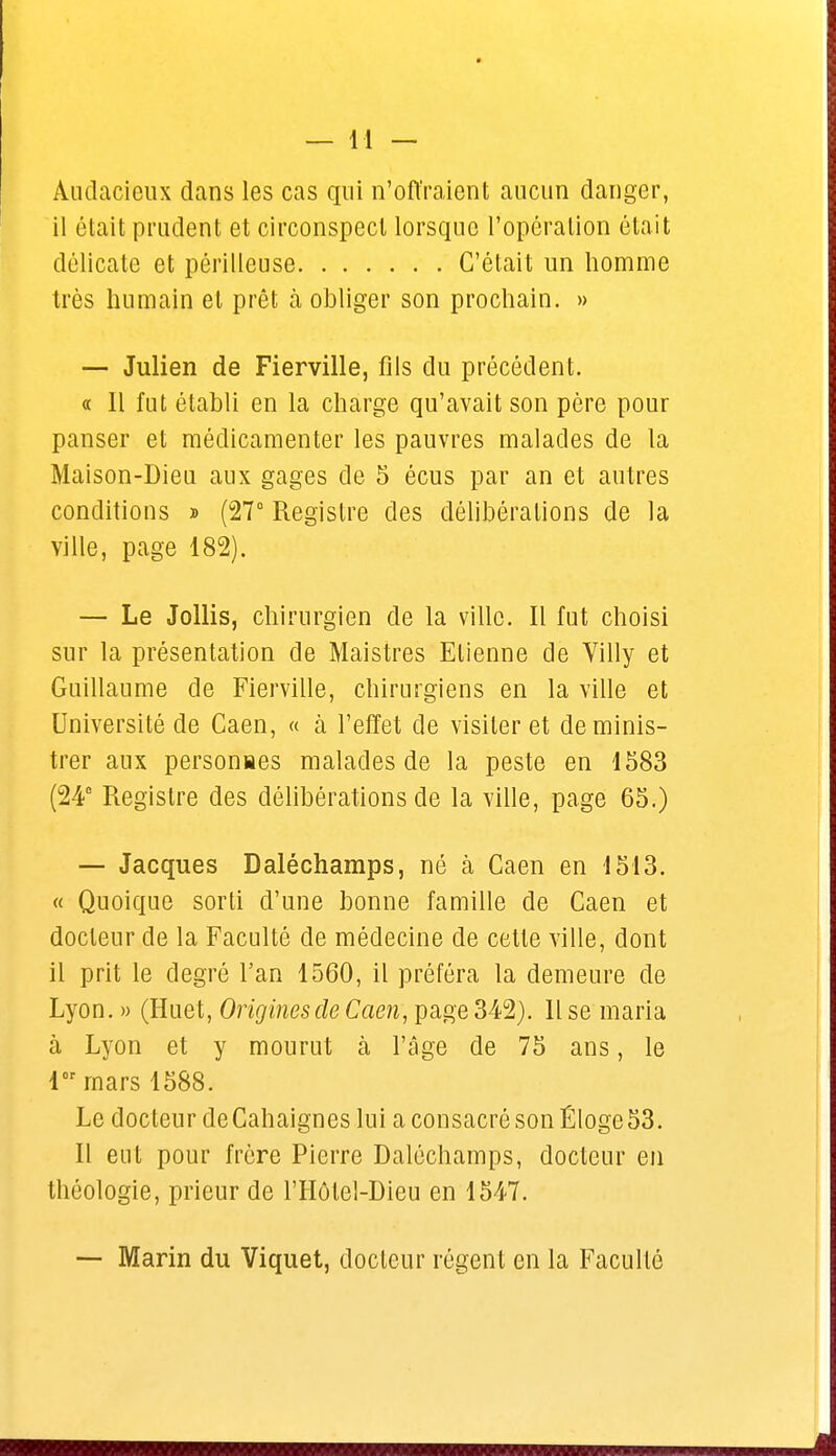 Audacieux dans les cas qui n'offraient aucun danger, il était prudent et circonspect lorsque l'opération était délicate et périlleuse C'était un homme très humain et prêt à obliger son prochain. » — Julien de Fierville, fils du précédent. « Il fut établi en la charge qu'avait son père pour panser et médicamenter les pauvres malades de la Maison-Dieu aux gages de 5 écus par an et autres conditions » (27° Registre des délibérations de la ville, page 182). — Le Jollis, chirurgien de la ville. Il fut choisi sur la présentation de Maistres Etienne de Villy et Guillaume de Fierville, chirurgiens en la ville et Université de Caen, « à l'effet de visiter et deminis- trer aux personnes malades de la peste en 1583 (24° Registre des délibérations de la ville, page 65.) — Jacques Daléchamps, né à Caen en 1513. « Quoique sorti d'une bonne famille de Caen et docteur de la Faculté de médecine de cette ville, dont il prit le degré l'an 1560, il préféra la demeure de Lyon. » (Huet, Origines de Caen, page 342). Il se maria à Lyon et y mourut à l'âge de 75 ans, le 1 mars 1588. Le docteur de Cahaignes lui a consacré son Éloge 53. Il eut pour frère Pierre Daléchamps, docteur en théologie, prieur de l'Hôtel-Dieu en 1547. — Marin du Viquet, docteur régent en la Faculté
