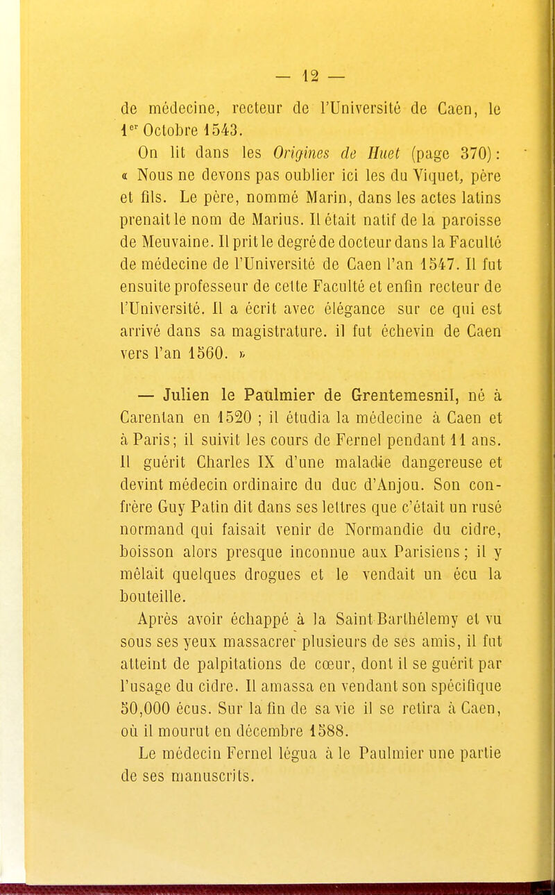 de médecine, recteur de l'Université de Caen, le 1er Octobre 1543. On lit dans les Origines de Huet (page 370) : a Nous ne devons pas oublier ici les du Viquet, père et fils. Le père, nommé Marin, dans les actes latins prenait le nom de Marins. Il était natif de la paroisse de Meuvaine. 11 prit le degré de docteur dans la Faculté de médecine de l'Université de Caen l'an 1547. Il fut ensuite professeur de cette Faculté et enfin recteur de l'Université. Il a écrit avec élégance sur ce qui est arrivé dans sa magistrature, il fut échevin de Caen vers l'an 1560. » — Julien le Paulmier de Grentemesnil, né à Carentan en 1520 ; il étudia la médecine à Caen et à Paris; il suivit les cours de Fernel pendant 11 ans. Il guérit Charles IX d'une maladie dangereuse et devint médecin ordinaire du duc d'Anjou. Son con- frère Guy Patin dit dans ses lettres que c'était un rusé normand qui faisait venir de Normandie du cidre, boisson alors presque inconnue aux Parisiens ; il y mêlait quelques drogues et le vendait un écu la bouteille. Après avoir échappé à la Saint Barthélémy et vu sous ses yeux massacrer plusieurs de ses amis, il fut atteint de palpitations de cœur, dont il se guérit par l'usage du cidre. Il amassa en vendant son spécifique 50,000 écus. Sur la fin de sa vie il se relira à Caen, où il mourut en décembre 1588. Le médecin Fernel légua à le Paulmier une partie de ses manuscrits.