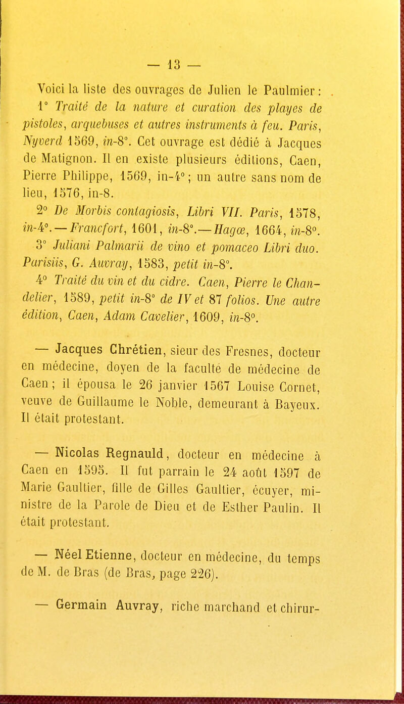 Voici la liste des ouvrages de Julien le Paulmier : 1° Traité de la nature et curation des playes de pistoles, arquebuses et autres instruments à feu. Paris, Nyverd 1569, m-8°. Cet ouvrage est dédié à Jacques de Matignon. Il en existe plusieurs éditions, Caen, Pierre Philippe, 1569, in-4°; un autre sans nom de lieu, 1576, in-8. 2° De Morbis conlagiosis, Libri VIL Paris, 1578, in-A0. —Francfort, 1601, in-8°.—Hagœ, 1664, m-8°. 3° Juliani Palmarii de vino et pomaceo Libri duo. Parisiis, G. Auvray, 1583, petit in-S°. 4° Traité du vin et du cidre. Caen, Pierre le Chan- delier, 1589, petit in-S° de IV et 87 folios. Une autre édition, Caen, Adam Cavelier, 1609, in-8°. — Jacques Chrétien, sieur des Fresnes, docteur en médecine, doyen de la faculté de médecine de Caen; il épousa le 26 janvier 1567 Louise Cornet, veuve de Guillaume le Noble, demeurant à Bayeux. Il était protestant. — Nicolas Regnauld, docteur en médecine k Caen en 1595. Il l'ut parrain le 24 août 1597 de Marie Gaultier, fille de Gilles Gaultier, écuyer, mi- nistre de la Parole de Dieu et de Eslher Paulin. Il était protestant. — Néel Etienne, docteur en médecine, du temps de M. de Bras (de Bras, page 226). — Germain Auvray, riche marchand et chirur-