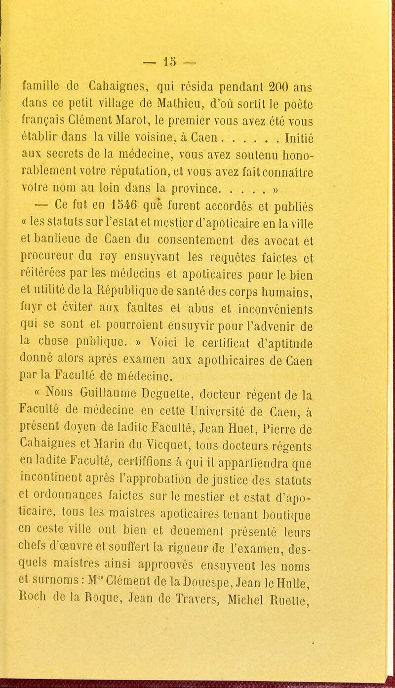 famille de Cahaign.es, qui résida pendant 200 ans dans ce petit village de Mathieu, d'où sortit le poète français Clément Marot, le premier vous avez été vous établir dans la ville voisine, à Caen Initié aux secrets de la médecine, vous avez soutenu hono- rablement votre réputation, et vous avez fait connaître votre nom au loin dans la province » — Ce fut en 1546 què furent accordés et publiés « les statuts sur Testât et mestier d'apoticaire en la ville et banlieue de Caen du consentement des avocat et procureur du roy ensuyvant les requêtes faictes et réitérées par les médecins et apoticaires pour le bien et utilité de la République de santé des corps humains, fuyr et éviter aux faultes et abus et inconvénients qui se sont et pourroient ensuyvir pour l'advenir de la chose publique. » Voici le certificat d'aptitude donné alors après examen aux apothicaires de Caen par la Faculté de médecine. « Nous Guillaume Deguelte, docteur régent de la Faculté de médecine en cette Université de Caen, h présent doyen de ladite Faculté, Jean Huet, Pierre de Cahaignes et Marin du Vicquet, tous docteurs régents en ladite Faculté, certifiions cà qui il appartiendra que incontinent après l'approbation de justice des statuts et ordonnances faictes sur le mestier et estât d'apo- ticaire, tous les maislres apoticaires tenant boutique en ceste ville ont bien et deuement présenté leurs chefs d'œuvre et souffert la rigueur de l'examen, des- quels maistres ainsi approuvés ensuyvent les noms et surnoms : M09 Clément de la Douespe, Jean le Huile, Roch de la Roque, Jean de Travers, Michel Ruelte,