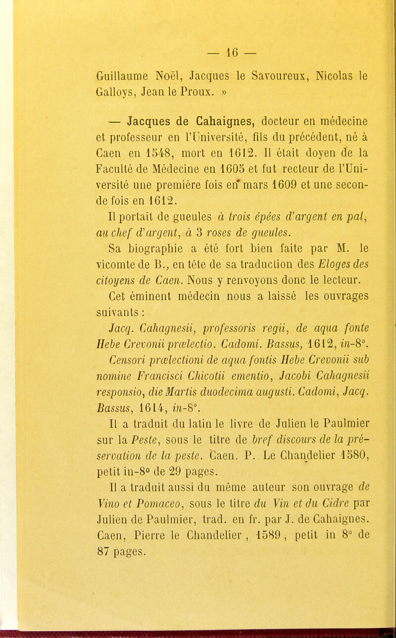 Guillaume Noël, Jacques le Savoureux, Nicolas le Galloys, Jean le Proux. » — Jacques de Cahaignes, docteur en médecine et professeur en l'Université, fils du précédent, né à Caen en 1548, mort en 1612. Il était doyen de la Faculté de Médecine en 1605 et fut recteur de l'Uni- versité une première fois en mars 1609 et une secon- de fois en 1612. Il portait de gueules à trois épëes d'argent en pal, au chef d'argent, à 3 roses de gueules. Sa biographie a été fort bien faite par M. le vicomte de B., en tête de sa traduction des Eloges des citoyens de Caen. Nous y renvoyons donc le lecteur. Cet éminent médecin nous a laissé les ouvrages suivants : Jacq. Cahagnesii, professons regii, de aqua fonte Hebe Crevonii prœlectio. Cadomi. Bassus, 1612, in-S°. Censori prœlectioni de aqua fontis Hebe Crevonii sub nomine Francisci Chicotii ementio, Jacobi Cahagnesii responsio, dieMartis duodecima augusti. Cadomi, Jacq. Bassus, 1614, in-8°. Il a traduit du latin le livre de Julien le Paulmier sur la Peste, sous le titre de bref discours de la pré- servation de la peste. Caen. P. Le Chandelier 1580, petit in-8° de 29 pages. Il a traduit aussi du même auteur son ouvrage de Vino et Pomaceo, sous le titre du Vin et du Cidre par Julien de Paulmier, trad. en fr. par J. de Cahaignes. Caen, Pierre le Chandelier, 1589, petit in 8° de 87 pages.