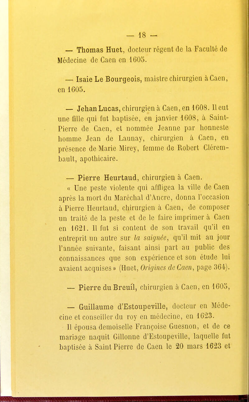 — Thomas Huet, docteur régent de la Faculté de Médecine de Caen en 1605. — Isaie Le Bourgeois, maislre chirurgien à Caen, en 1605. — Jehan Lucas, chirurgien à Caen, en 1608.11 eut une fille qui fut baptisée, en janvier 1608, à Saint- Pierre de Caen, et nommée Jeanne par honnesle homme Jean de Launay, chirurgien à Caen, en présence de Marie Mirey, femme de Robert Clérem- bault, apothicaire. — Pierre Heurtaud, chirurgien à Caen. « Une peste violente qui affligea la ville de Caen après la mort du Maréchal d'Ancre, donna l'occasion à Pierre Heurtaud, chirurgien à Caen, de composer un traité de la peste et de le faire imprimer à Caen en 1621. Il fut si content de son travail qu'il en entreprit un autre sur la saignée, qu'il mit au jour l'année suivante, faisant ainsi part au public des connaissances que son expérience et son étude lui avaient acquises » (Huet, Origines de Caen, page 364). — Pierre duBreuil, chirurgien à Caen, en 1603, — Guillaume d'Estoupeville, docteur en Méde- cine et conseiller du roy en médecine, en 1623. Il épousa demoiselle Françoise Guesnon, et de ce mariage naquit Gillonne d'Estoupeville, laquelle fut baptisée à Saint Pierre de Caen le 20 mars 1623 et
