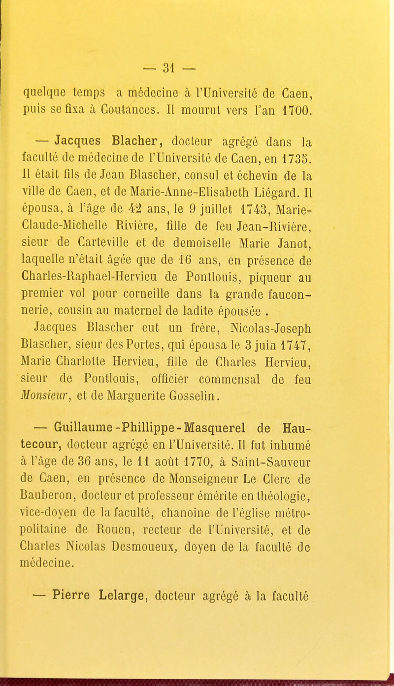 quelque temps a médecine à l'Université de Caen, puis se fixa à Coutances. Il mourut vers l'an 1700. — Jacques Blacher, docteur agrégé dans la faculté de médecine de l'Université de Caen, en 1735. 11 était fils de Jean Blascher, consul et échevin de la ville de Caen, et de Marie-Anne-Elisabeth Liégard. Il épousa, à l'âge de 4°2 ans, le 9 juillet 1743, Marie- Claude-Michelle Rivière, fille de feu Jean-Rivière, sieur de Carteville et de demoiselle Marie Janot, laquelle n'était âgée que de 16 ans, en présence de Charles-Raphael-Hervieu de Pontlouis, piqueur au premier vol pour corneille dans la grande faucon- nerie, cousin au maternel de ladite épousée . Jacques Blascher eut un frère, Nicolas-Joseph Blascher, sieur des Portes, qui épousa le 3 juin 1747, Marie Charlotte Hervieu, fille de Charles Hervieu, sieur de Pontlouis, officier commensal de feu Monsieur, et de Marguerite Gosselin. — Guillaume-Phillippe-Masquerel de Hau- tecour, docteur agrégé en l'Université. Il fut inhumé à l'âge de 36 ans, le 11 août 1770, à Saint-Sauveur de Caen, en présence de Monseigneur Le Clerc de Bauberon, docteur et professeur émérite en théologie, vice-doyen de la faculté, chanoine de l'église métro- politaine de Rouen, recteur de l'Université, et de Charles Nicolas Desmoueux, doyen de la faculté de médecine. — Pierre Lelarge, docteur agrégé à la faculté