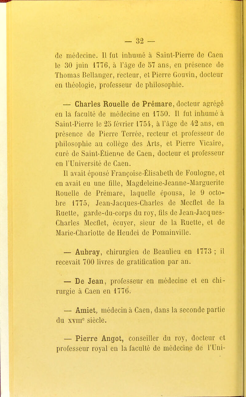 de médecine. Il fat inhumé à Saint-Pierre de Caen le 30 juin 1776, à l'âge de 57 ans, en présence de Thomas Bellanger, recteur, et Pierre Gouvin, docteur en théologie, professeur de philosophie. — Charles Rouelle de Prémare, docteur agrégé en la faculté de médecine en 1750. Il fut inhumé à Saint-Pierre le 25 février 1754, à l'âge de 42 ans, en présence de Pierre Terrée, recteur et professeur de philosophie au collège des Arts, et Pierre Vicaire, curé de Saint-Étienne de Caen, docteur et professeur en l'Université de Caen. Il avait épousé Françoise-Élisabeth de Foulogne, et en avait eu une fille, Magdeleine-Jeanne-Marguerite Rouelle de Prémare, laquelle épousa, le 9 octo- bre 1775, Jean-Jacques-Charles de Mecflet de la Ruette, garde-du-corps du roy, fils de Jean-Jacques- Charles Mecflet, écuyer, sieur de la Ruette, et de Marie-Charlotte de Heudei de Pomainville. — Aubray, chirurgien de Beaulieu en 1773 ; il recevait 700 livres de gratification par an. — De Jean, professeur en médecine et en chi- rurgie à Caen en 1776. — Amiet, médecin à Caen, dans la seconde partie du xvme siècle. — Pierre Angot, conseiller du roy, docteur et professeur royal en la faculté de médecine de l'Uni-