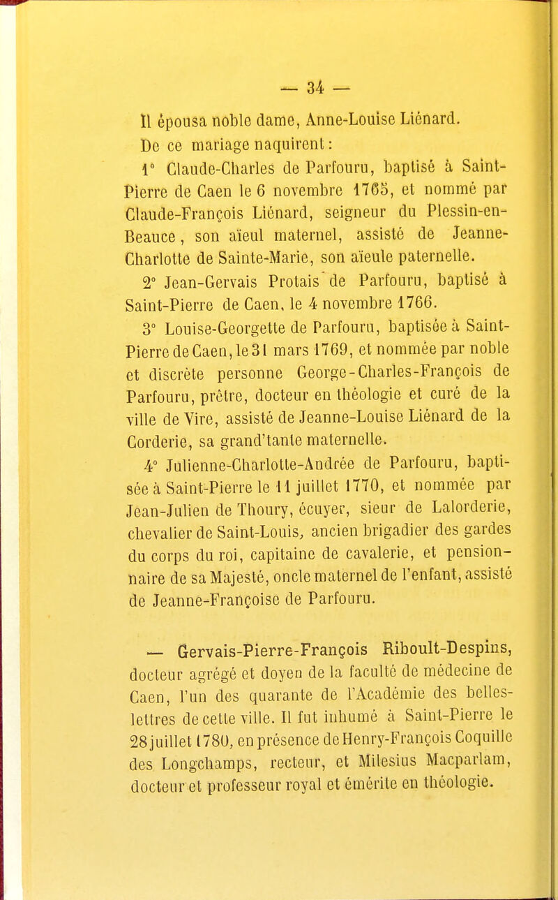 ïl épousa noble dame, Anne-Louise Liénard. De ce mariage naquirent : 1° Claude-Charles de Parfouru, baptisé à Saint- Pierre de Caen le 6 novembre 1765, et nommé par Claude-François Liénard, seigneur du Plessin-en- Beauce, son aïeul maternel, assisté de Jeanne- Charlotte de Sainte-Marie, son aïeule paternelle. 2° Jean-Gervais Protais de Parfouru, baptisé à Saint-Pierre de Caen, le 4 novembre 1766. 3° Louise-Georgette de Parfouru, baptisée à Saint- Pierre de Caen, le 31 mars 1769, et nommée par noble et discrète personne George-Charles-François de Parfouru, prêtre, docteur en théologie et curé de la ville de Vire, assisté de Jeanne-Louise Liénard de la Corderie, sa grand'tanle maternelle. 4° Julienne-Charlotte-Andrée de Parfouru, bapti- sée à Saint-Pierre le 11 juillet 1770, et nommée par Jean-Julien de Thoury, écuyer, sieur de Lalorderie, chevalier de Saint-Louis, ancien brigadier des gardes du corps du roi, capitaine de cavalerie, et pension- naire de sa Majesté, oncle maternel de l'enfant, assisté de Jeanne-Françoise de Parfouru. — Gervais-Pierre-François Riboult-Despins, docteur agrégé et doyen de la faculté de médecine de Caen, l'un des quarante de l'Académie des belles- lettres de cette ville. Il fut inhumé à Saint-Pierre le 28 juillet en présence de Henry-François Coquille des Longchamps, recteur, et Milesius Macparlam, docteur et professeur royal et ômèrite eu théologie.