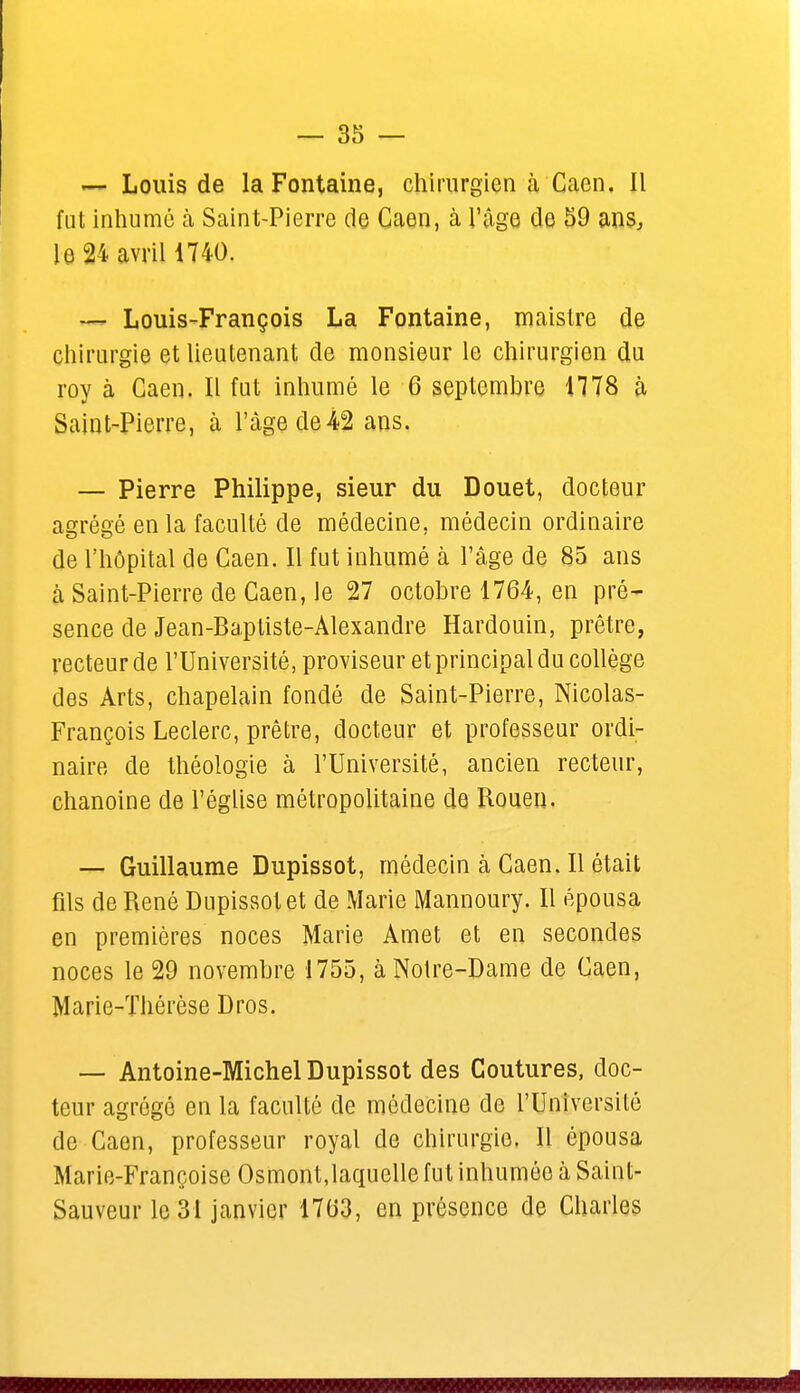 — Louis de la Fontaine, chirurgien à Caen. Il fut inhumé à Saint-Pierre de Caen, à l'âge de 59 ans, le 24 avril 1740. — Louis-François La Fontaine, maistre de chirurgie et lieutenant de monsieur le chirurgien du roy à Caen. Il fut inhumé le 6 septembre 1778 à Saint-Pierre, à l'âge de42 ans. — Pierre Philippe, sieur du Douet, docteur agrégé en la faculté de médecine, médecin ordinaire de l'hôpital de Caen. Il fut inhumé à l'âge de 85 ans à Saint-Pierre de Caen, le 27 octobre 1764, en pré- sence de Jean-Baptiste-Alexandre Hardouin, prêtre, recteur de l'Université, proviseur et principal du collège des Arts, chapelain fondé de Saint-Pierre, Nicolas- François Leclerc, prêtre, docteur et professeur ordi- naire de théologie à l'Université, ancien recteur, chanoine de l'église métropolitaine de Rouen. — Guillaume Dupissot, médecin à Caen. Il était fils de René Dupissot et de Marie Mannoury. Il épousa en premières noces Marie Amet et en secondes noces le 29 novembre 1755, à Notre-Dame de Caen, Marie-Thérèse Dros. — Antoine-Michel Dupissot des Coutures, doc- teur agrégé en la faculté de médecine de l'Université de Caen, professeur royal de chirurgie. Il épousa Marie-Françoise Osmont,laquelle fut inhumée à Saint- Sauveur le 31 janvier 1763, en présence de Charles