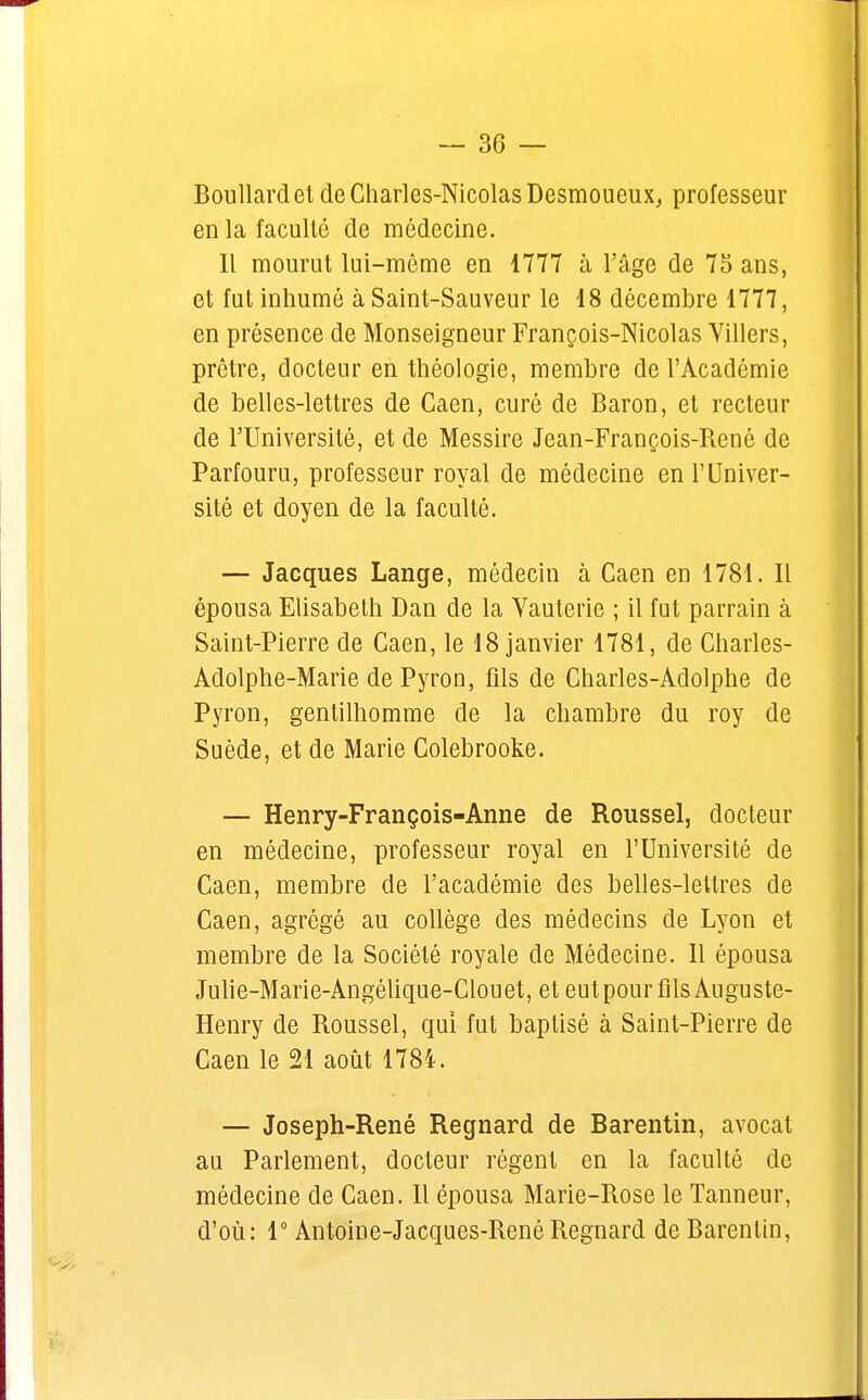 Boullard et de Charles-Nicolas Desmoueux, professeur en la faculté de médecine. Il mourut lui-même en 1777 à l'âge de 75 ans, et fut inhumé à Saint-Sauveur le 18 décembre 1777, en présence de Monseigneur François-Nicolas Yillers, prêtre, docteur en théologie, membre de l'Académie de belles-lettres de Caen, curé de Baron, et recteur de l'Université, et de Messire Jean-François-René de Parfouru, professeur royal de médecine en l'Univer- sité et doyen de la faculté. — Jacques Lange, médecin à Caen en 1781. Il épousa Elisabeth Dan de la Vauterie ; il fut parrain à Saint-Pierre de Caen, le 18 janvier 1781, de Charles- Adolphe-Marie de Pyron, fils de Charles-Adolphe de Pyron, gentilhomme de la chambre du roy de Suède, et de Marie Colebrooke. — Henry-François-Anne de Roussel, docteur en médecine, professeur royal en l'Université de Caen, membre de l'académie des belles-lettres de Caen, agrégé au collège des médecins de Lyon et membre de la Société royale de Médecine. Il épousa Julie-Marie-Angélique-Clouet, et eut pour fils Auguste- Henry de Roussel, qui fut baptisé à Saint-Pierre de Caen le 21 août 1784. — Joseph-René Regnard de Barentin, avocat au Parlement, docteur régent en la faculté de médecine de Caen. Il épousa Marie-rxose le Tanneur, d'où: 1° Antoine-Jacques-René Regnard de Barenlin,