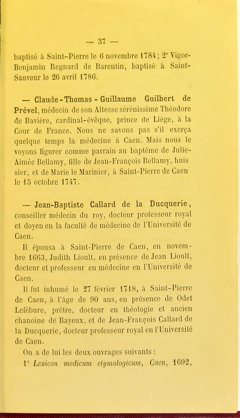 baptisé à Saint-Pierre le 6 novembre 1784; 2° Vigor- Benjamin Regnard de Barentin, baptisé à Saint- Sauveur le 26 avril 1786. — Claude - Thomas - Guillaume Guilbert de Prével, médecin de son Altesse sérénissime Théodore de Bavière, cardinal-évêque, prince de Liège, à la Cour de France. Nous ne savons pas s'il exerça quelque temps la médecine à Caen. Mais nous le voyons figurer comme parrain au baptême de Julie- Aimée Bellamy, fille de Jean-François Bellamy, huis sier, et de Marie le Marinier, à Saint-Pierre de Caen le 15 octobre 1747. — Jean-Baptiste Callard de la Ducquerie, conseiller médecin du roy, docteur professeur royal et doyen en la faculté de médecine de l'Université de Caen. Il épousa à Saint-Pierre de Caen, en novem- bre 1663, Judith Lioult, en présence de Jean Lioult, docteur et professeur en médecine en l'Université de Caen. 11 fut inhumé le 27 février 1718, à Saint-Pierre de Caen, à l'âge de 90 ans, en présence de Odet Lefébure, prêtre, docteur en théologie et ancien chanoine de Bayenx, et de Jean-François Callard de la Ducquerie, docteur professeur royal en l'Université de Caen. On a de lui les deux ouvrages suivants : 1° Lexicon medicum etymologicum, Caen, 1692,