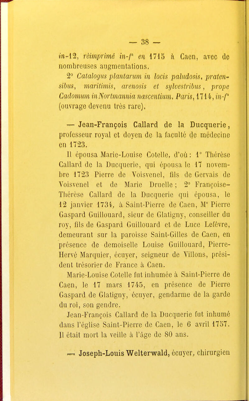 in-12, réimprimé m-/Q e?î 1715 à Gaen, avec de nombreuses augmentations. 2° Catalogus plantarum in locis paludosis, praten- sibns, maritimis, arenosis et sylvestribus, prope Cadomam inNortmannia nascentium, Paris, 1714, in-f (ouvrage devenu très rare), — Jean-François Callard de la Ducquerie, professeur royal et doyen de la faculté de médecine en 1723. Il épousa Marie-Louise Cotelle, d'où : 1° Thérèse Callard de la Ducquerie, qui épousa le 17 novem- bre 1723 Pierre de Voisvenel, fils de Gervais de Voisvenel et de Marie Druelle ; 2° Françoise- Thérèse Callard de la Ducquerie qui épousa, le 12 janvier 1734, à Saint-Pierre de Caen, M9 Pierre Gaspard Guillouard, sieur de Glatigny, conseiller du roy, fils de Gaspard Guillouard et de Luce Lefêvre, demeurant sur la paroisse Saint-Gilles de Caen, en présence de demoiselle Louise Guillouard, Pierre- Hervé Marquier, écuyer, seigneur de Villons, prési- dent trésorier de France à Caen. Marie-Louise Cotelle fut inhumée à Saint-Pierre de Caen, le 17 mars 1745, en présence de Pierre Gaspard de Glatigny, écuyer, gendarme de la garde du roi, son gendre. Jean-François Callard de la Ducquerie fut inhumé dans l'église Saint-Pierre de Caen, le 6 avril 1757. H était mort la veille à l'âge de 80 ans. — Joseph-Louis Welterwald, écuyer, chirurgien