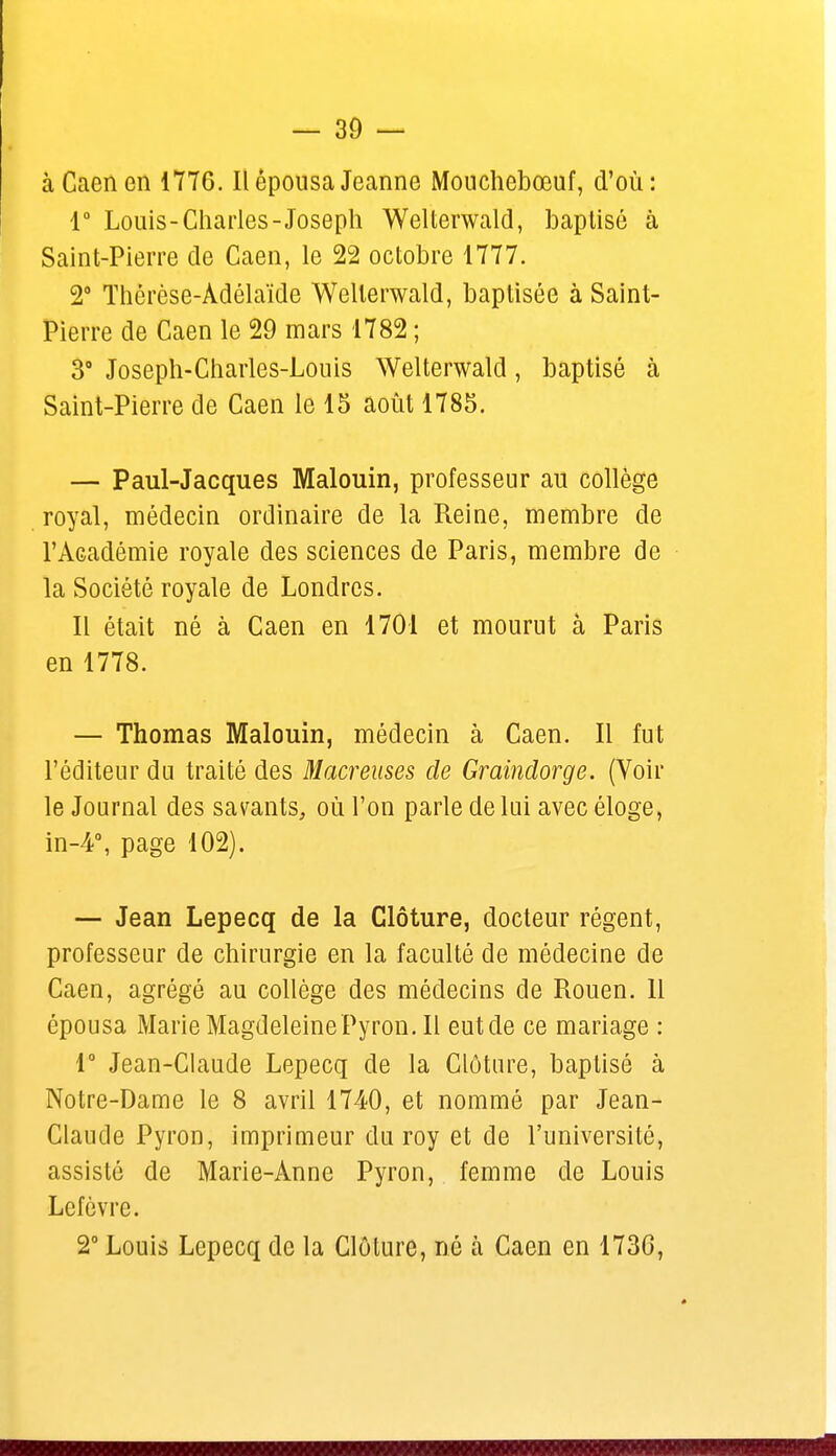 à Caen en 1776. Il épousa Jeanne Mouchebœuf, d'où : 1° Louis-Charles-Joseph Welterwald, baptisé à Saint-Pierre de Caen, le 22 octobre 1777. 2° Thérèse-Adélaïde Welterwald, baptisée à Saint- Pierre de Caen le 29 mars 1782 ; 3° Joseph-Charles-Louis Welterwald, baptisé à Saint-Pierre de Caen le 15 août 1785. — Paul-Jacques Malouin, professeur au collège royal, médecin ordinaire de la Reine, membre de l'Académie royale des sciences de Paris, membre de la Société royale de Londres. Il était né à Caen en 1701 et mourut à Paris en 1778. — Thomas Malouin, médecin à Caen. Il fut l'éditeur du traité des Macreuses de Graindorge. (Voir le Journal des savants, où l'on parle de lui avec éloge, in-4°, page 102). — Jean Lepecq de la Clôture, docteur régent, professeur de chirurgie en la faculté de médecine de Caen, agrégé au collège des médecins de Rouen. 11 épousa MarieMagdeleinePyron.il eutde ce mariage : 1° Jean-Claude Lepecq de la Clôture, baptisé à Notre-Dame le 8 avril 1740, et nommé par Jean- Claude Pyron, imprimeur du roy et de l'université, assisté de Marie-Anne Pyron, femme de Louis Lefèvre. 2° Louis Lepecq de la Clôture, né à Caen en 1736,