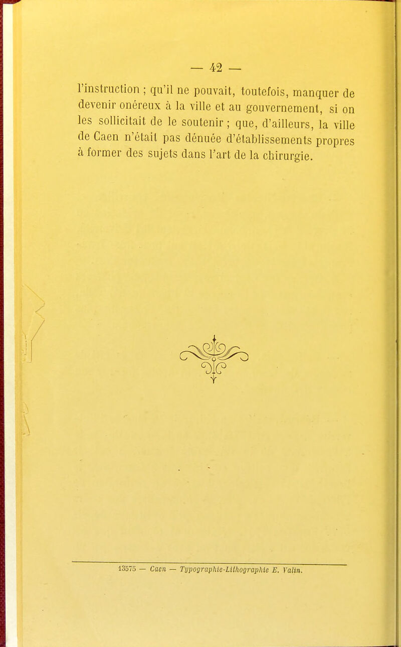 l'instruction ; qu'il ne pouvait, toutefois, manquer de devenir onéreux à la ville et au gouvernement, si on les sollicitait de le soutenir ; que, d'ailleurs, la ville de Caen n'était pas dénuée d'établissements propres à former des sujets dans Fart de la chirurgie. 13575 — Caen — Typographie-Lithographie E. Yalin.