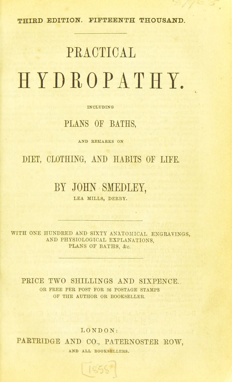 THIED EDITION. FIFTEENTH THOUSAND. PRACTICAL HYDROPATHY. INCLUDING PLMS OE BATHS, AND BElIAaKS ON DIET, CLOTHING, AND HABITS OE LIEE. BY JOHN SMEDLEY, LEA MILLS, DEKBY. WITH ONE HUNDRED AND SIXTY ANATOMICAL ENGRAVINGS, AND PHYSIOLOGICAL EXPLANATIONS, PLANS OF BATHS, &c. PEICE TWO SHILLINaS AND SIXPENCE. OR FREE PER POST FOR 36 POSTAGE STAMPS OF THE AUTHOR OR BOOKSELLER. LONDON: PAETEIDGE AND CO., PATEENOSTEE EOW, AND ALL BOOK8ELLEB.8.