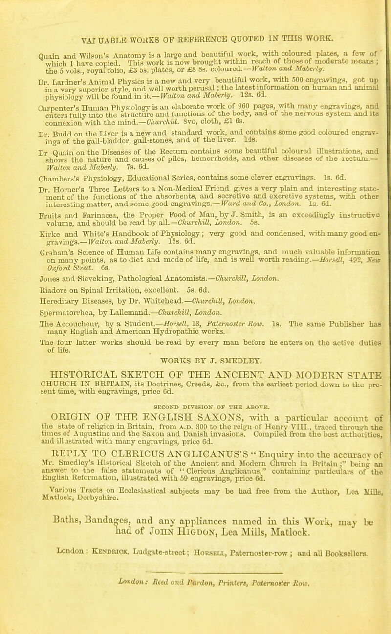 VAI UABLB W0HK3 OF REFERENCE QUOTED IN THIS WORK. Qiiain and Wilson's Anatomy in a large and beautiful work, with coloured plates, a few of which I have copied. This work is now bi ought within reach of those of moderate means ; the 5 vols., royal folio, £3 5s. plates, or £8 8s. coloured.—IFo/toji and Maberly. Dr Lardner's Animal Physics is a new and very beautiful work, with 500 engravings, got up ill a very superior style, and well worth pei-usal; the latest information on human and animal physiology will be found in it.—]Vattoii and Maherly. 123. 6d. Carpenter's Human Physiology is an elaborate work of 960 pages, with many engravings, and enters fully into the structure aud functions of the body, and of the nervous system and its connexion %vith the mind..—Churchill. 8vo, cloth, £1 6s. Dr. Budd on the Liver is a new and standard work, and contains some good coloured engrav- ings of the gall-bladder, gall-stones, and of the liver. 14s. Dr Quain on the Diseases of the Rectum contains some beautiful coloured illustrations, and .shows the nature and causes of piles, hemorrhoids, and other diseases of the roctiun.— Walton and Maberly. 7s. 6d. Chambers's Physiology, Educational Series, contains some clever engravings. Is. 6d. Dr. Horner's Three Letters to a Non-Medical Friend gives a very plain and interesting state- ment of the functions of the absorbents, and secretive and excretive systems, with other interesting matter, and some good engravings.— Ward and Co., London. Is. 6d. Fruits and Farinacea, the Proper Food of Man, by J. Smith, is an exceedingly instructive volume, and should be read by aU.—Churchill, London. 5s. Kirke and White's Handbook of Physiology; veiy good and condensed, with many good en- gravings.—Walton and Maberly. 12s. 6d. Graham's Science of Human Life contains many engravings, and much valuable information on many points, as to diet and mode of Ufe, and is well worth reading.—Horsdl, 492, New Oxford Street. 6s. Jones and Sieveking, Pathological Anatomists.—Churchill, London. Riadore on Spinal Irritation, excellent. 5s. 6d. Hereditary Diseases, by Dr. Whitehead.—Churchill, London. Spermatorrhea, by Lallemand.—Churchill, London. The Accoucheur, by a Student.—Horsell, 13, Paternoster Sow. Is. The same Publisher has many English and American Hydi'opathic works. The fom- latter works should be read by every man before he enters on the active duties of Ufe. WORKS BY J. SMEDLBT. HISTORICAL SKETCH OF THE ANCIENT AND MODERN STATE CHURCH IN BRITAIN, its Doctrines, Creeds, (Sic., from the earliest period down to the pre- sent time, with engravings, price Gd. SECONn DIVISION OF THE ABOVE. ORIGIN OF THE ENGLISH SAXONS, with a particular account of the state of religion in Britain, from a.d. HOO to the reign of Henry VIII., traced through the times of Augustine and the Saxou and Danish invasions. Compiled from the best authorities, aud illustrated with many engi-avings, price 6d. REPLY TO CLERICUSANGLICANUS'S Enquiry into the accuracy of Mr. Smodley's Historical Sketch of the Ancient and Modern Church in Britain ; being an answer to the false statements of  Clericus Anglicanus, containing particulars of the English Reformation, illustrated with 59 engi-avings, price 6d. Various Tracts on Ecclesiastical subjects may bo had free from the Author, Lea Mills, Matlock, Derbyshire. Baths, Bandages, and any appliances named in this Work, may be hod of John Higdon, Lea Mills, Matlock. London : KEyDWCK, Ludgato-stroet; Hoesell, Patemoster-row; and aU Booksellers. London : Rccd and Pardon, Printert, Paiemotter Sow.