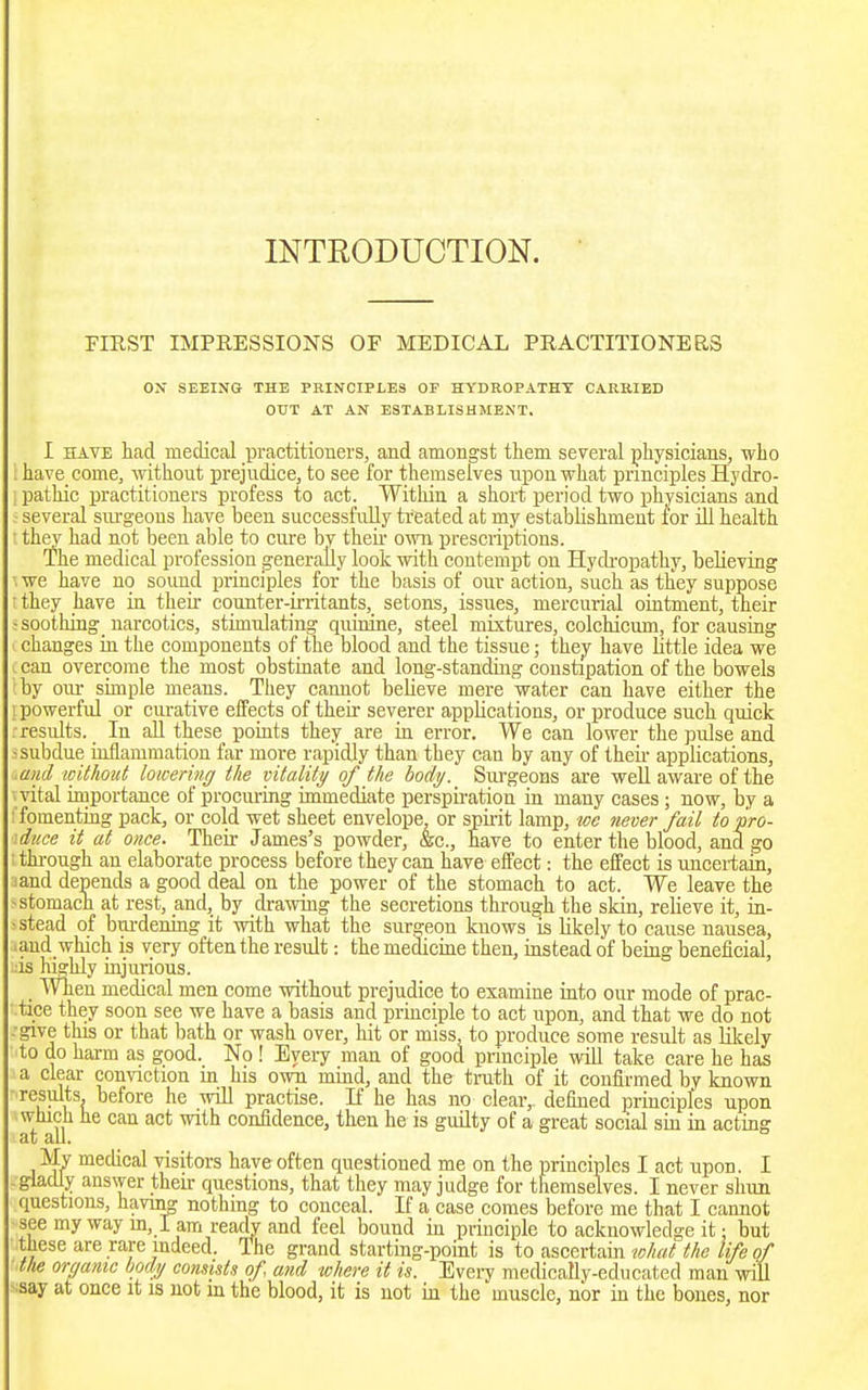 INTRODUCTION. FIRST IMPEESSIONS OF MEDICAL PRACTITIONERS ON SEEING THE PRINCIPLES OP HYDROPATHY CARRIED OUT AT AN ESTABLISHMENT. I HAVE had medical practitioners, and amongst them several physicians, who i have come, without prejudice, to see for themselves upon what principles Hydro- : pathic practitioners profess to act. Within a short period two physicians and several siu'geous have been successfully treated at my estabhshment for ill health ■ they had not been able to cure by then- own prescriptions. The medical profession generally look with contempt on Hydropathy, believing we have no sound principles for the basis of our action, such as they suppose ; they have in their counter-irritants,_ setons, issues, mercurial oiutment, tneir -soothing narcotics, stimulating quinine, steel mixtures, colchicum, for causing changes in the components of the blood and the tissue; they have little idea we V can overcome the most obstinate and long-standing constipation of the bowels by oiu- simple means. They cannot believe mere water can have either the ; powerful or curative effects of their severer applications, or produce such quick . results. In all these pomts they are in error. We can lower the pulse and -subdue inflammation far more rapidly than they can by any of their applications, .and loitlioitt lowering the vitality of the body. Surgeons are well aware of the ■s'ital importance of procuring immediate perspii-ation in many cases; now, by a 'fomenting pack, or cold wet sheet envelope, or spii-it lamp, we never fail to pro- \duce it at once. Their James's powder, &c., have to enter the blood, and go thi-ough an elaborate process before they can have effect: the effect is uncei-tain, and depends a good deal on the power of the stomach to act. We leave the -stomach at rest, and, by drawing the secretions through the skin, relieve it, in- stead of bm-dening it with what the surgeon knows is likely to cause nausea, .and which is very often the result: the medicine then, instead of being beneficial, is highly injurious. When medical men come without prejudice to examine into our mode of prac- tice they soon see we have a basis and principle to act upon, and that we do not -give this or that bath or wash over, hit or miss, to produce some result as likely to do harm as good. No ! Every man of good principle will take care he has a clear conviction in his own mind, and the tnith of it confirmed by known results before he will practise. If he has no clear,, defined principles upon which he can act with confidence, then he is gmlty of a great social sin in acting at all. My medical visitors have often questioned me on the principles I act upon. I -gladly answer their questions, that they may judge for themselves. I never shun questions, havmg nothing to conceal. If a case comes before me that I cannot see my way m, I am readv and feel bound in principle to acknowledge it: but these are rare indeed. The grand starting-point is to ascertain lohat the life of tlie organic body comists of and where it is. Evei7 medicallv-educated man will