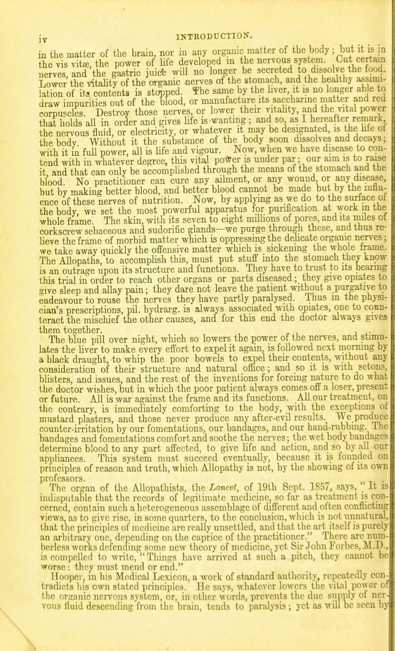 in the matter of tlie brain, nor in any organic matter of the body; but it is in the vis vitffi, the power of Ufe developed in the nervous system. Cut certain nerves, and the gastric juicfe will no longer be secreted to dissolve the food. Lower the vitality of the organic nerves of the stomach, and the healthy assimi- lation of its contents is stopped The same by the hver, it is no longer able to draw impurities out of the Hood, or manufacture its saccharine matter and red corpuscles. Destroy those nerves, or lower their vitahty, and the vital power that holds aU in order and gives Ufe is wanting; and so as I hereafter remark the nervous fluid, or electricity, or whatever it may be desi^ated, is the Me ol the body Without it the substance of the body soon dissolves and decays; with it m full power, all is life and vigour. Now, when we have disease to con- tend with in whatever degree, this vital pol^^er is under par- our aim is to raise it and that can only be accomphshed through the means of the stomach and the bfood. No practitioner can cure any aihnent, or any wound or auy disease, but by makmg better blood, and better blood cannot be made but by the influ- ence of these nerves of nutrition. Now, by applymg as we do to the surface of the body, we set the most powerful apparatus for puriiication at workmtne whole frame. The skin, with its seven to eight millions of pores, and its mles of corkscrew sebaceous and sudorific glands—we purge through these, and thus re- lieve the frame of morbid matter which is oppressmgthe dehcate organic nerves; we take away quickly the offensive matter which is sicienmg the whole frame. The Mopaths, to accomplish this, must put stuff mto the stomach thev knovr is an outrage upon its structure and functions. They have to trust to its bearmg this trial in order to reach other organs or parts diseased; they give opiates to give sleep and allay pain; they dare not leave the patient without a purgative to endeavour to rouse the nerves they have partly paralysed. Thus m the physi- cian's prescriptions, pil. hydrarg. is always associated with opiates, one to com- teract the mischief the other causes, and for this end the doctor always gives them together. , . The blue pill over night, which so lowers the power of the nerves, and stimu- lates the liver to make every effort to expel it again is followed next morning by a black draught, to whip the poor bowels to expel their contents, without any consideration of their structure and natural office; and so it is vnth setons, blisters, and issues, and the rest of the inventions for forcing nature to do what the doctor wishes, but in which the poor patient always comes off a loser, present or future. All is war against the frame and its functions. All our treatment, on the contrary, is immediately comforting to the body, with the exceptions ot mustard plasters, and those never produce anv after-evil results. We produce counter-irritation by our fomentations, our bandages, and our haud-rubbmg. ilic bandages and fomentations comfort and soothe the nerves; the wet body bandages determine blood to any part affected, to give life and action, and so by all our appliances. This system must succeed eventually, because it is founded on principles of reason and truth, which Allopathy is not, by the showing of its ovra professors. „ _, . The organ of the Allopathists, the Lancet, of 19th Sept. 1857, says. It is iudisputable that the records of legitimate medicine, so far as treatment is con- cerned, contain such a heterogeneous assemblage of different and often conflictmg views, as to give rise, in some quarters to the conclusion, which is not unnatural, that the principles of medicine are really unsettled, and that the art it self is purely an arbitrary one, depending on the caprice of the practit ioner. There are num- berless works defending some new theory of medicine, yet Sir John Forbes, M.D., is compelled to ■svritc, Things have arrived at such a pitch, they cannot be worse: they must mend or end. Hooper, m his Medical Lexicon, a work of standard authority, repeatedly con- tradicts his own stated principles. He saj-s, whatever lowers t he vital power of the organic nervous system, or, in other words, prevents the due suiinly of ner- vous fluid dcscendmg'from the brain, tends to paralysis ; yet as will be seen by