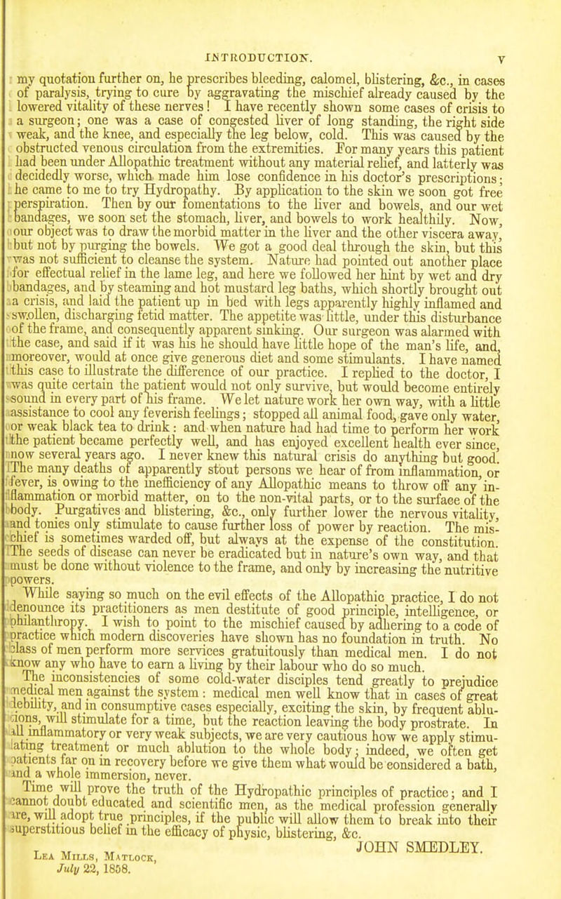 - my quotation further on, he prescribes bleeding, calomel, blistering, &c., in cases of paralysis, trying to cure by aggravating the mischief already caused by the lowered vitality of these nerves! I have recently shown some cases of crisis to a surgeon; one was a case of congested liver of long standing, the right side weak, and the knee, and especially the leg below, cold. This was caused by the obstructed venous circulation from the extremities. For many years this patient had been under Allopathic treatment without any material relief, and latterly waa decidedly worse, which, made him lose confidence in his doctor's prescriptions; he came to me to try Hydropathy. By application to the skin we soon got free perspii-ation. Then by our fomentations to the liver and bowels, and our wet bandages, we soon set the stomach, liver, and bowels to work healthily. Now, our object was to draw the morbid matter in the liver and the other viscera away' but not by purging the bowels. We got a good deal through the skin, but this was not sufficient to cleanse the system. Natm-e had pointed out another place for effectual relief in the lame leg, and here we followed her hint by wet ana dry :i bandages, and by steaming and hot mustard leg baths, which shortly brought out .a crisis, and laid the patient up in bed with legs apparently highly inflamed and sw.oUen, discharging fetid matter. The appetite was little, under this disturbance of the frame, and consequently apparent smking. Our surgeon was alarmed with the case, and said if it was his he should have Httle hope of the man's Kfe, and, moreover, would at once give generous diet and some stimulants. I have named this case to illustrate the difference of our practice. I replied to the doctor, I was quite certain the patient would not only survive, but would become entirely sound in evei7 part of his frame. We let nature work her own way, with a little assistance to cool any feverish feelings; stopped all animal food, gave only water, or weak black tea to drink: and when nature had had time to perform her worlc the patient became perfectly well, and has enjoyed excellent health ever since now several years ago. I never knew this natural crisis do anything but good! iThe many deaths of apparently stout persons we hear of from inflammation, or fever, is_owing to the inefficiency of any Allopathic means to throw off any'in- aammation or morbid matter, on to the non-vital parts, or to the surface of the body. Purgatives and blistering, &c., onlv fui-ther lower the nervous vitality and tomes only stimulate to cause further loss of power by reaction. The mis- chief is sometimes warded off, but always at the expense of the constitution ihe seeds of disease can never be eradicated but in natiire's own way, and that uiust be done without violence to the frame, and only by increasing the nutritive powers. While saying so much on the evil effects of the Allopathic practice, I do not ■denounce its practitioners as men destitute of good principle, intelligence, or philanthropy I wish to point to the mischief caused by adhering to a code of practice which modem discoveries have shown has no foundation in truth. No 3lass of men perform more services gratuitously than medical men. I do not i^now any wh9 have to earn a living by their labour who do so much. ^e inconsistencies of some cold-water disciples tend greatly to prejudice Tiedical men agamst the system : medical men well know that in cases of great tebiJity, and in consumptive cases especially, exciting the skin, by frequent ablu- aons, will stunulate for a time, but the reaction leaving the body prostrate. In iU mllammatory or very weak subjects, we are very cautious how we apply stimu- laUng treatment or much ablution to the whole body: indeed, we often get patients tar on m recovery before we give them what would be considered a bath, ina a Avhole immersion, never. Time will prove the truth of the Hydropathic principles of practice; and I cannot doubt educated and scientific men as the medical profession generally ire, will adopt true pnneiples, if the pubhc will allow them to break into their superstitious belief m the efficacy of physic, blistering, &c. JOHN SMEDLEY. Lea Mills, Matlock, July 22, 1808.
