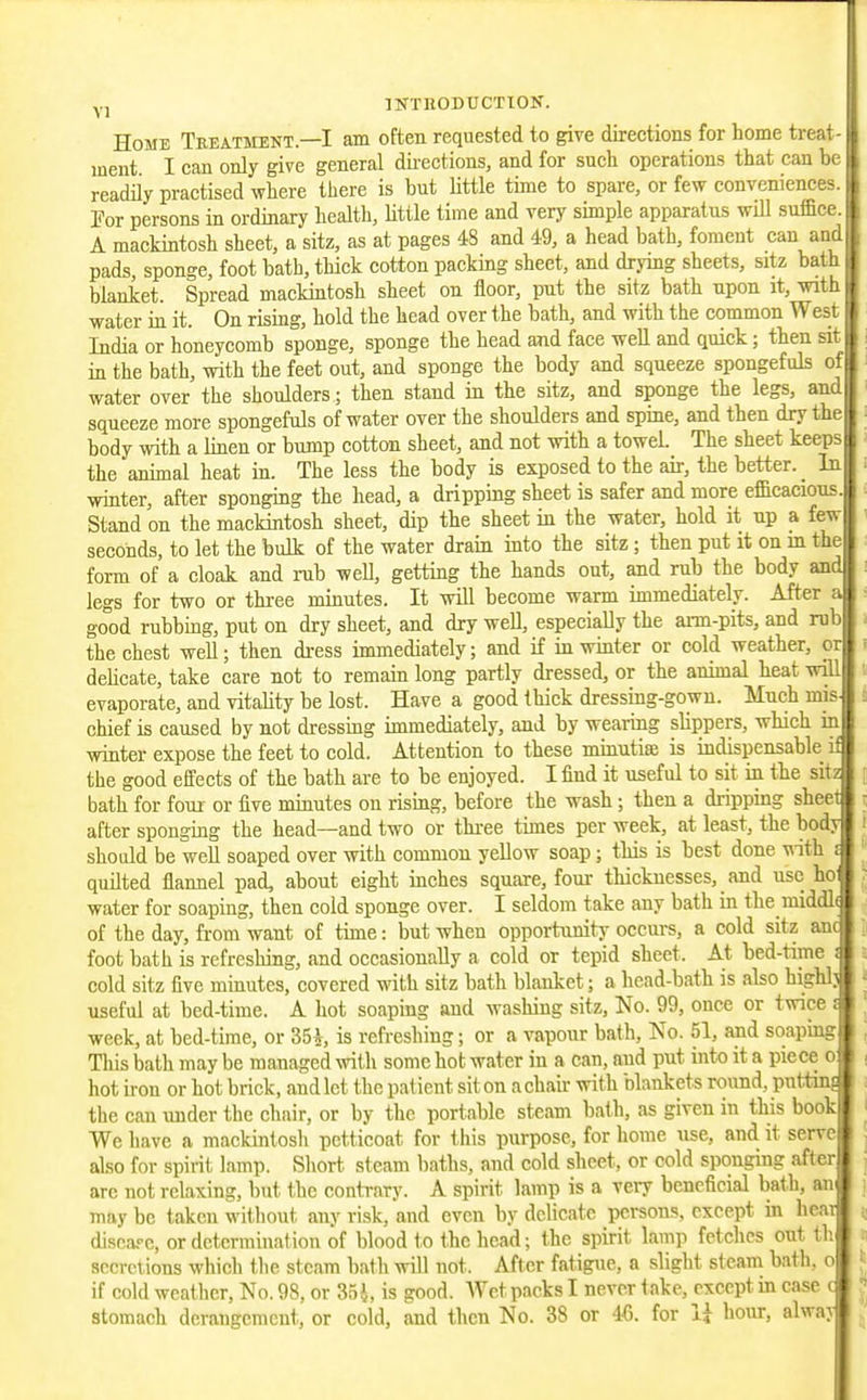 Home Tbeatment.—I am often requested to give directions for home treat- ment I can only give general dii-ections, and for such operations that can be readiiy practised where there is but little time to spare, or few conveniences. For persons in ordinary health, httle time and very sunple apparatus will suffice. A mackintosh sheet, a sitz, as at pages 48 and 49, a head bath, foment can and | pads, sponge, foot bath, thick cotton packing sheet, and drying sheets, sitz bath ; blanket. Spread mackintosh sheet on floor, put the sitz bath upon it, wiih j water in it. On rising, hold the head over the bath, and with the common Wesi i India or honeycomb sponge, sponge the head and face well and quick; then sit in the bath, with the feet out, and sponge the body and squeeze spongefuls of water over the shoulders; then stand in the sitz, and sponge the legs, and squeeze more spongefuls of water over the shoulders and spine, and then dry the body with a linen or bump cotton sheet, and not with a towel. The sheet keeps the animal heat in. The less the body is exposed to the air, the better. _ In winter, after sponging the head, a dripping sheet is safer and more efficacious. Stand on the mackintosh sheet, dip the sheet in the water, hold it up a few seconds, to let the bulk of the water drain into the sitz; then put it on m the form of a cloak and rub well, getting the hands out, and rub the body and legs for two or three minutes. It will become warm immediately. After a good rubbing, put on dry sheet, and dry well, especially the aim-pits, and mb the chest well; then di-ess immediately; and if in winter or cold weather, or delicate, take care not to remain long partly dressed, or the animal heat will evaporate, and vitality be lost. Have a good thick dressing-gown. Much mis chief is caused by not dressing immediately, and by wearing slippers, which in winter expose the feet to cold. Attention to these minutiae is indispensable if the good effects of the bath are to be enjoyed. I find it useful to sit in the sitz bath for foui or five minutes on rising, before the wash; then a dripping sheet after sponging the head—and two or thi'ce times per week, at least, the body should be well soaped over with common yellow soap; this is best done ^ith i quilted flannel pad, about eight inches square, four thicknesses, and use hoi water for soaping, then cold sponge over. I seldom take any bath in the middl( of the day, from want of time: but when opportunity occurs, a cold sitz anc foot bath is refreshing, and occasionally a cold or tepid sheet. A.t bed-time i cold sitz five minutes, covered with sitz bath blanket; a head-bath is abo highly useful at bed-time. A hot soaping and washing sitz, No. 99, once or twice i week, at bed-time, or 35A, is refreshing; or a vapour bath, No. 51, and soapmg This bath may be managed with some hot water in a can, and put into it a piece o hot iron or hot brick, and let the patient sit on a chair with blankets round, putting the can under the chair, or by the portable steam batli, as given in this book We have a mackintosh petticoat for this purpose, for home use, and it serve j also for spirit lamp. Short steam baths, and cold sheet, or cold sponging after are not relaxing, but the contrary. A spirit lamp is a veiy beneficial bath, an may be taken without any risk, and even by delicate persons, except in heat j, discaf c, or determination of blood t o the head; the spirit lamp fetches out tli secret ions which the steam bath will not. After fatigue, a slight steam bath, o if cold weather, No. 98, or 35i, is good. AYct packs I never take, except in case c J stomach derangement, or cold, and then No. 38 or IC. for li hour, alway