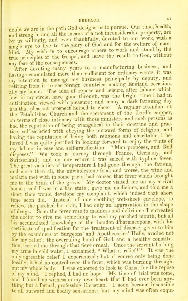 PBEFACE. ^1 doubt we are in the path God clesigus us to pursue. Our time, health, and strent^th, and all the means of a not inconsiderable property, are bv us willingly, and even thankfully, devoted to our work, with a s4-le eye to live to the glory of God and for the welfare of man- kind My wish is to encourage others to work and stand by the true principles of the Gospel, and leave the result to God, without any fear of the consequences. . • j 'After devoting many years to a manufacturmg business, and having accumulated more than sufficient for ordinary wants, it was my intention to manage my business principally by deputy, and retiring from it to see foreign countries, making England occasion- ally my home. The idea of repose and leisure, after labour which few, in my circle, have gone through, was the bright time I had m anticipation viewed with pleasure; and many a dark fatiguing day has that pleasant prospect helped to cheer. A regular attendant at the Established Church and the sacrament of the Lord's supper, on terms of close intimacy with those ministers and such persons as had the reputation of being evangelical in their doctrine and prac- tice, self-satisfied with obeying the outward forms of religion, and having the reputation of being both religious and charitable, I be- lieved I was quite justified in looking forward to enjoy the fruits of my labour in ease and self-gratification.  Man proposes, and God disposes. We took a journey through France, Germany, and Switzerland; and on our return I was seized with typhus fever. The great varieties of temperature I had gone through, the fatigue, and more than all, the unwholesome food, and worse, the wine and malaria met with in some parts, had caused that fever which brought me to the brink of the grave. My doctor visited me on my arrival home; said I was in a bad state ; gave me medicines, and told me a short time would develope my complaint, which indeed that short time soon did. Instead of our soothing wet-sheet envelope, to relieve the parched hot skin, I had only an aggravation in the shape of drugs. Soon the fever rose to madness and delirium ; I entreated the doctor to give me something to cool my parched mouth, but all his accumulated knowledge of the London Pharmacopoeia, with his certificate of qualification for the treatment of disease, given to him by the examiners of Surgeons' and Apothecaries' Halls, availed not for my relief: the overruling hand of God, and a healthy constitu- tion, carried me through that fiery ordeal. Once the servant bathing my arms in cold water, I exclaimed,  What a relief! It was the only agreeable relief I experienced; but of course only being done locally, it had no control over the fever, which was burning through- out my whole body. I was exhorted to look to Christ for the repose of my mind. I replied, I had no hope. My time of trial was come, and I found no witness m my own heart that I had ever been any- thing but a formal, professing Christian. I soon became insensible to all outward and bodily sensations; but my mind was often exqui-