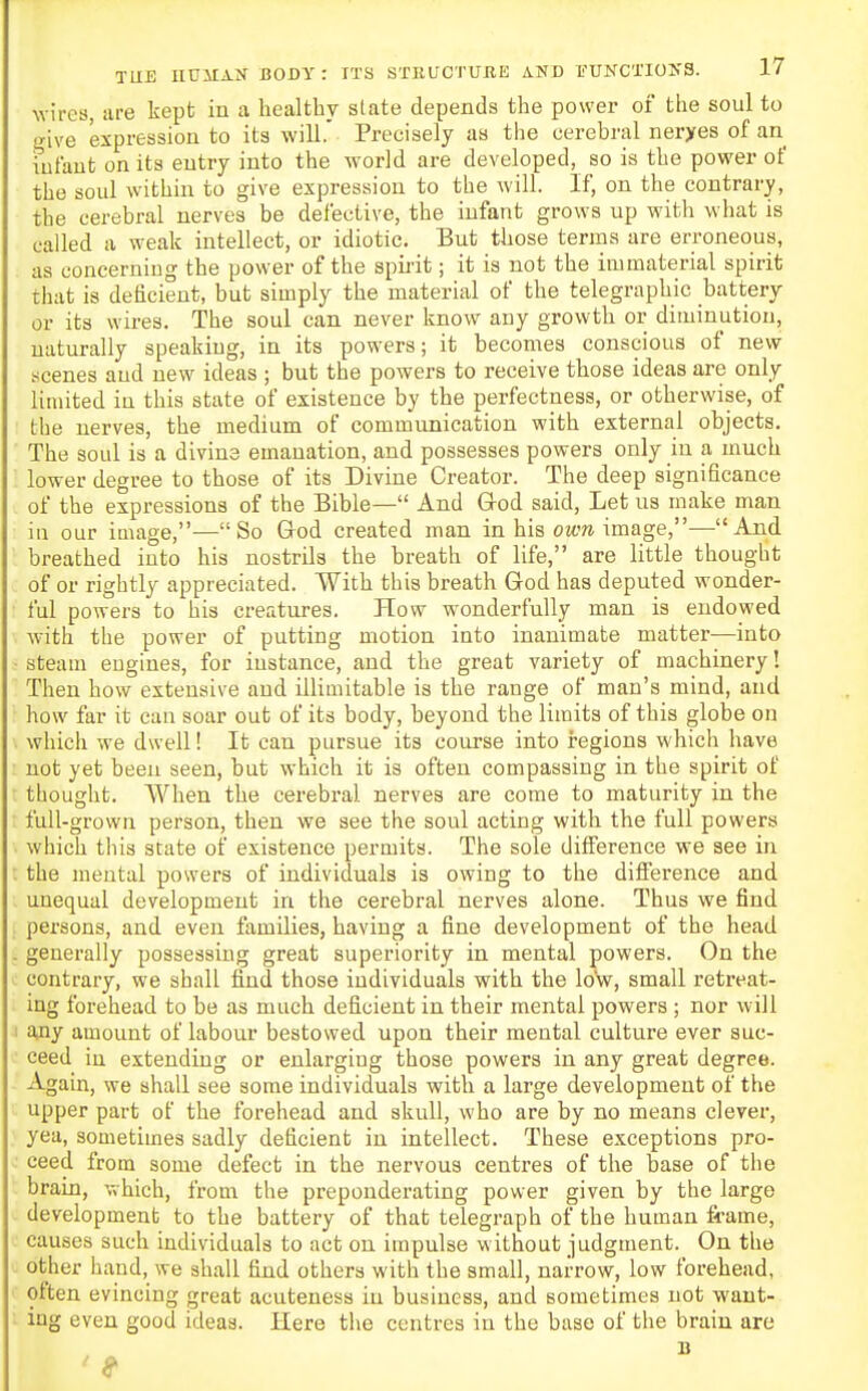 wires, are kept in a healthy slate depends the power oi the soul to give expression to its will.' Precisely as the cerebral neryes of an infant on its entry into the world are developed, so is the power of the soul within to give expression to the will. If, on the contrary, the cerebral nerves be defective, the infant grows up with what is called a weak intellect, or idiotic. But those terms are erroneous, as concerning the power of the spii'it; it is not the immaterial spirit that is deficient, but simply the material of the telegraphic battery or its wires. The soul can never know any growth or diminution, naturally speaking, in its powers; it becomes conscious of new tfcenes and new ideas ; but the powers to receive those ideas are only limited in this state of existence by the perfectness, or otherwise, of the nerves, the medium of communication with external objects. The soul is a divius emanation, and possesses powers only in a much lower degree to those of its Divine Creator. The deep significance of the expressions of the Bible— And God said, Let us make man in our image,—So Grod created man in his ow^i image,—And breathed into his nostrils the breath of life, are little thought of or rightly appreciated. With this breath God has deputed wonder- ful powers to his creatures. How wonderfully man is endowed with the power of putting motion into inanimate matter—into steam engines, for instance, and the great variety of machinery! Then how extensive and illimitable is the range of man's mind, and how far it can soar out of its body, beyond the limits of this globe on which we dwell! It can pursue its course into regions which have not yet been seen, but which it is often compassing in the spirit of thought. When the cerebral nerves are come to maturity in the full-grown person, then we see the soul acting with the full powers which this state of existence permits. The sole difference we see in the mental powers of individuals is owing to the difference and unequal development in the cerebral nerves alone. Thus we find persons, and even families, having a fine development of the head generally possessing great superiority in mental powers. On the contrary, we shall find those individuals with the low, small retreat- ing forehead to be as much deficient in their mental powers ; nor will ajiy amount of labour bestowed upon their mental culture ever suc- ceed in extending or enlarging those powers in any great degree. Again, we shall see some individuals with a large development of the upper part of the forehead and skull, who are by no means clever, yea, sometimes sadly deficient in intellect. These exceptions pro- ceed from some defect in the nervous centres of the base of the brain, which, from the preponderating power given by the large development to the battery of that telegraph of the human frame, causes such individuals to act on impulse without judgment. On the other hand, we shall find others with the small, narrow, low forehead, often evincing great acuteness in business, and sometimes not want- ing even good ideas. Here tl>e centres in the base of the brain are