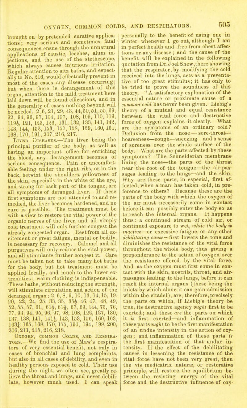 OXYGEN, COMMON brought on by pretended curative applica- tions ; very serious and sometimes fatal consequences ensue tlirougli the unnatural applications of caustic, leeches, alum in- jections, and the use of the stethescope, which always causes injurious irritation. Regular attention to sitz baths, and especi- ally to No. 216, would eflectually prevent in most of the cases any disease occurring; but when there is derangement of this organ, attention to the mild treatment here laid down will be found efficacious, and in the generality of cases nothing beyond will be needed. 2,6, 21, 29. 43, 44,50,51, 55, 69, 92, 94, 96, 97, 104, 107, 108, 109, 110, 119, 1194, 121, 123, 128, 131, 132, 133, 141, 142, 143,144, 1.52,153, 157,158, 159, 160,161, 168, 170, 191,207,216,217. LiTBR Diseases.—The liver being the principal purifier of the body, as well as having an important office for enriching the blood, any derangement becomes of serious consequence. Pain or uncomfort- able feeling under the right ribs, or in the back, betwixt the shoulders, yellowness of the skin, especially in the white of the eye, and strong fur back part of the tongue, are aU symptoms of deranged liver. If these first symptoms are not attended to and re- medied, the liver becomes hardened, and no cure is possible. The treatment must be with a view to restore the vital power of the organic nerves of the liver, and aU simply cold treatment wiQ only further congest the already congested organ. Rest from all ex- citement or great fatigue, mental or bodily, is necessary for recovery. Calomel and all purgatives will only reduce the vital power, and aU stimulants further congest it. Care must be taken not to take many hot baths for the body, but hot treatment must be applied locally, and much to the lower ex- tremities ; warm clothing is indispensable. These baths, without reducing the strength, will stimulate circulation and action of the deranged organ : 2, 6, 8, 9, 10, 13, 14,15, 19, 20, 22, 24, 25, 33, 35, 35§, 46, 47, 48, 49, 52, 55, 57, 61, 61§, 611, 67, 69, 144, 75, 76, 77, 93, 94, 95, 96, 97, 98, 108, 122, 127, 130, 137, 138, 141, 14U, 143, 153, 156, 160, 163, 163^,165, 168, 170' 175, 190, 194, 199,200, 206,211,215,216, 218. Oxygen, common Colds, and Respira- TOES.—We find the use of Maw's respira- tors of very essential benefit, not only in cases of bronchial and lung complaints, but also in all cases of debility, and even in healthy persons exposed to cold. Their use during the night, we often see, greatly re- lieve the throat and lungs, and never debili- late, however much used. I can speak COLDS, AND HESPIRATOES. 505 personally to the benefit of using one in winter whenever I go out, although I am in perfect health and free from chest afiec- tions or any disease ; and the cause of the benefit will be explained in the following quotation from Dr. Joel Shew,there showing that the respirator, by modifying the cold received into the lungs, acts as a preventa- tive of too great stimulus; it has only to be tried to prove the soundness of this theory.  A satisfactory explanation of the essential nature or proximate cause of a common cold has never been given. Liebig's theory of a mutual and equal resistance between the vital force and destructive force of oxygen explains it clearly. What are the symptoms of an ordinary cold? Defluxion from the nose — sore-throat— hoarseness—cough—sneezing—and a sense of soreness over the whole surface of the body. What are the parts afiected by these symptoms ? The Schneiderian membrane lining the nose—the parts of the throat near the root of the tongue—the air-pas- sages leading to the lungs—and the skin. Why are these pai-ts, in especial, first af- iected, when a man has taken cold, in pre- ference to others? Because these are the parts of the body with which the oxygen of the air must necessarily come in contact before it can possibly enter the body so as to reach the internal organs. It happens thus : a continued stream of cold air, or continued exposure to wet, while the hody is inactive—or excessive fatigue, or any other debililating cause— first lowers the tone and diminishes the resistance of the vital force throughout the whole body, thus giving a preponderance to the action of oxygen over the resistance offered by the vital force. And as the oxygen must first come in con- tact with the skin, nostrils, throat, and air- passages leading to the lungs, before it can reach the internal organs (these being the inlets by which alone it can gain admission within the citadel), are, therefore,precisely the parts on which, if Liebig's theory be true, its destructive agency ought first to be exerted; and these are the parts on which it is first exerted—and inflammation of these partsou(7A< to be the first manifestation of an undue intensity in the action of oxy- gen ; and inflammation of these parts is the first manifestation of that undue in- tensity. If the effect of the debilitating causes in lessening the resistance of the vital force have not been vei7 great, then the vis medicatrix natures, or restorative principle, will restore the equilibrium be- tween the resisting energy of the vital force and the destructive influence of oxy-