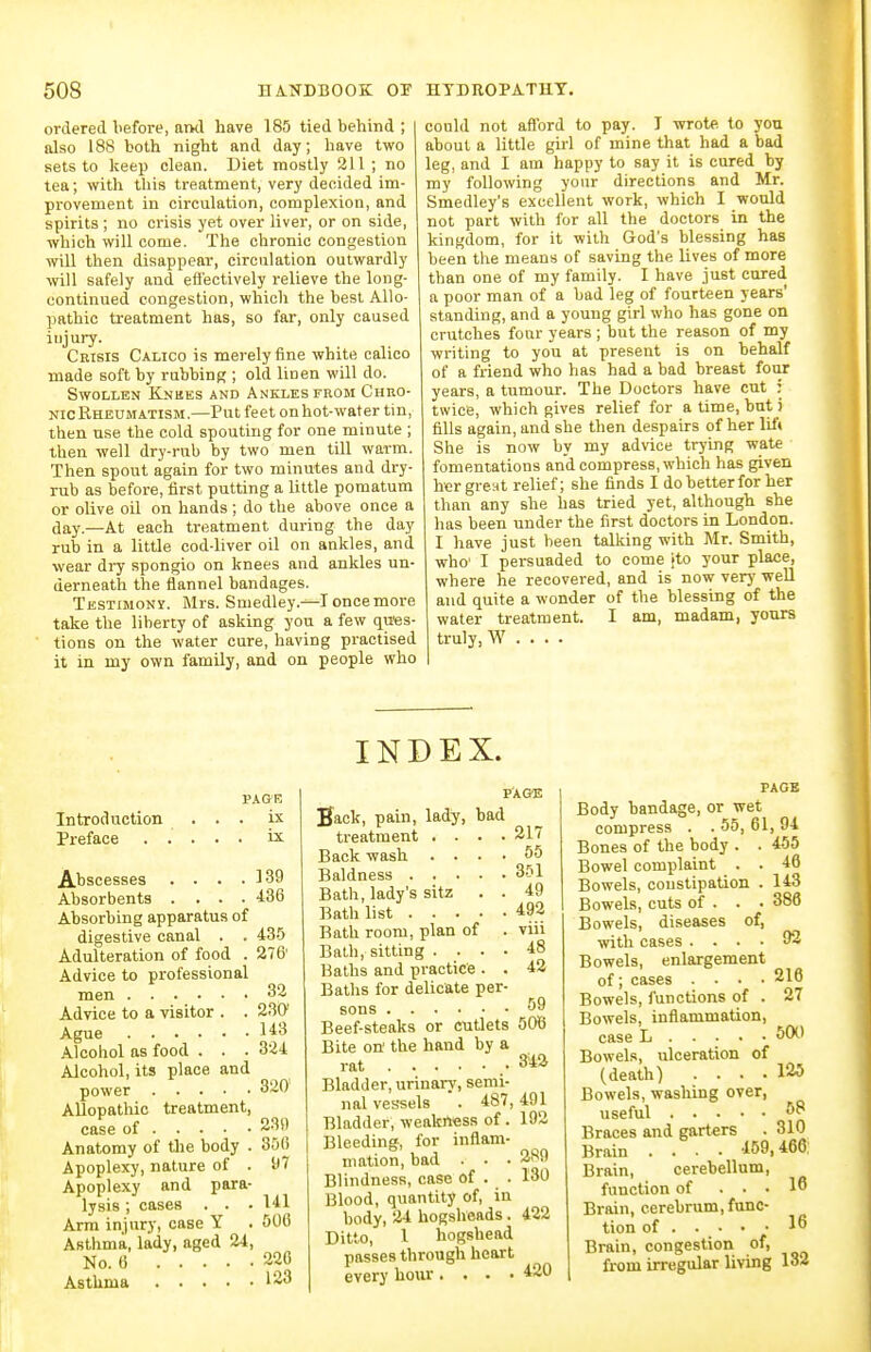 ordered before, and have 185 tied behind ; also 188 both night and day; have two sets to keep clean. Diet mostly 311 ; no tea; with this treatment, very decided im- provement in circulation, complexion, and spirits ; no crisis yet over liver, or on side, which will come. The chronic congestion will then disappear, circulation outwardly ■wiW safely and efl'ectively relieve the long- continued congestion, which the best Allo- pathic treatment has, so far, only caused iujury. Crisis Calico is merely fine white calico made soft by rubbing ; old linen will do. Swollen Knees and Ankles from Chro- nicRhedmatism.—Put feet onhot-water tin, then use the cold spouting for one minute ; then well dry-rub by two men till warm. Then spout again for two minutes and dry- rub as before, first putting a little pomatum or olive oil on hands ; do the above once a day.—At each treatment during the day rub in a little cod-liver oil on ankles, and wear dry spongio on knees and ankles un- derneath the flannel bandages. Testimony. Mrs. Smedley.-^I once more take the liberty of asking you a few qu'es- tions on the water cure, having practised it in my own family, and on people who could not afiord to pay. I wrote to you about a little girl of mine that had a bad leg, and I am happy to say it is cured by my following your directions and Mr. Smedley's excellent work, which I would not part with for all the doctors in the kingdom, for it with God's blessing has been the means of saving the lives of more than one of my family. I have just cured a poor man of a bad leg of fourteen years' standing, and a young girl who has gone on crutches four years ; but the reason of my writing to you at present is on behalf of a friend who has had a bad breast four years, a tumour. The Doctors have cut : twice, which gives relief for a time, but j fills again, and she then despairs of her lif« She is now by my advice trying wate fomentations and compress, which has given her great relief; she finds I do better for her than any she has tried yet, although she has been under the first doctors in London. I have just been talking with Mr. Smith, who' I persuaded to come ito your place, where he recovered, and is now very well and quite a wonder of the blessing of the water treatment. I am, madam, yours truly, W . . . . Introduction Preface . . PAGE ix ix Abscesses . . . .339 Absorbents .... 486 Absorbing apparatus of digestive canal . . 435 Adulteration of food . 276' Advice to professional men 33 Advice to a visitor . . 230' Ague 143 Alcohol as food . . . 324 Alcohol, its place and power 320 Allopathic treatment, case of 239 Anatomy of tlie body . 300 Apoplexy, nature of . f 7 Apoplexy and para- lysis ; cases . . . 141 Arm injury, case Y . 500 Asthma, lady, aged 24, No. 6 226 Asthma 123 INDEX. PAGE Back, pain, lady, bad treatment .... 217 Back wash .... 55 Baldness 351 Bath, lady's sitz . . 49 Bath list 492 Bath room, plan of . viii Bath, sitting .... 48 Baths and practice . . 42 Baths for delicate per- sons Beef-steaks or cutlets 506 Bite on' the hand by a rat 3^12 Bladder, urinarv, semi- nal vessels . 487,491 Bladder, weakness of. 192 Bleeding, for inflam- mation, bad . . . 289 Blindness, case of . . 130 Blood, quantity of, in body, 24 hogsheads. 422 Ditto, 1 hogshead passes through heart every hoiu.... 420 PAGE Body bandage, or wet compress . . 55, 61, 94 Bones of the body . . 455 Bowel complaint . . 46 Bowels, constipation . 143 Bowels, cuts of . . . 386 Bowels, diseases of, with cases .... 92 Bowels, enlargement of; cases .... 216 Bowels, functions of . 27 Bowels, inflammation, case L 50^' Bowels, ulceration of (death) .... 125 Bowels, washing over, useful Braces and garters . 310 Brain .... 459,466: Brain, cerebellum, function of ... 16 Brain, cerebrum, func- tion of 16 Brain, congestion of, from irregular living 133