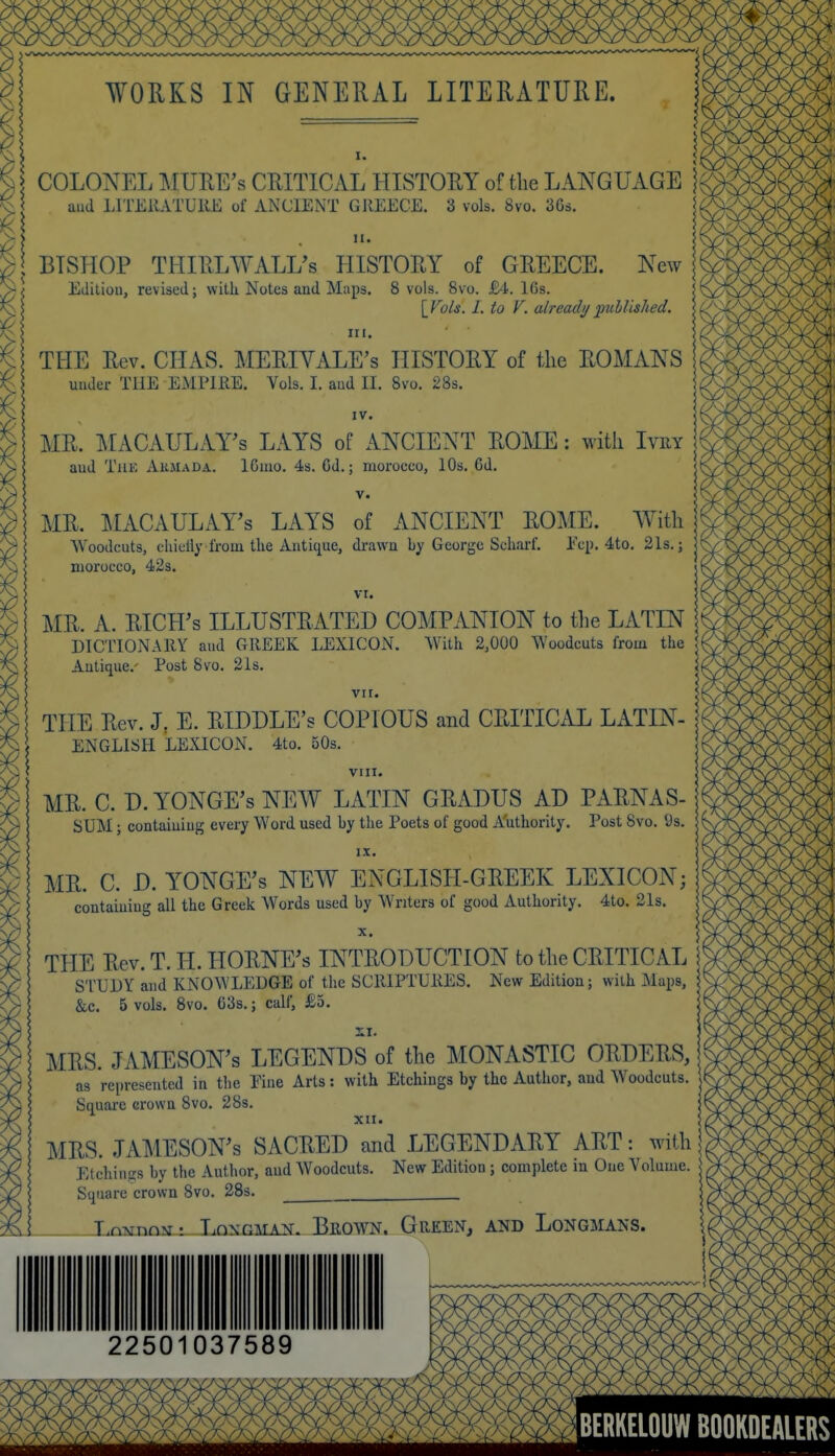 WORKS IN GENERAL LITERATURE. I. COLONEL MURE's CRITICAL HISTORY of the LANGUAGE 1 aud LITEllATUllE of ANCIENT GREECE. 3 vols. 8vo. 363. 5 BISHOP THIllLWALL's HISTORY of GREECE. New Editiou, revised; with Notes and Maps. 8 vols. 8vo. M. 16s. \_Vols. I. to V. already 'published. HI. THE Eev. CHAS. MERIVALE's HISTORY of the ROMANS under THE EMPIRE. Vols. I. aud II. 8vo. 28s. IV. MR. IMACAULAY's LAYS of AA^ciENT ROME: with I™ aud TiiK Akjiada. 16mo. 4s. Cd.; morocco, 10s. 6d. V. MR. lL\.CAULAY's LAYS of ANCIENT ROME. With AVoodcuts, cliielly from the Antique, di-awn by George Scharf. Pep. 4to. 21s.; morocco, 42s. VI. MR. A. RICH'S ILLUSTRATED COMPANION to tlie LATIN DICTIONARY and GREEK LEXICON. With 2,000 Woodcuts from the \ Antique.' Post 8vo. 21s. vir. THE Rev. J. E. RIDDLE's COPIOUS and CRITICAL LATIN- j ENGLISH LEXICON. 4to. 50s. vni. MR. C. D. YONGE's NEW LATIN GRADUS AD PARNAS- SUM; containing every Word used by the Poets of good A'uthority. Post 8vo. 9s. IX. MR. C. D. YONGE's NEW ENGLISH-GREEK LEXICON; containing all the Greek Words used by Writers of good Authority. 4to. 2Is. X. THE Rev. T. H. HORNE's INTRODUCTION to the CRITICAL STUDY and KNOWLEDGE of the SCRIPTURES. New Edition; with Maps, &c. 5 vols. 8vo. G3s.; calf, £5. MRS. JAMESON'S LEGENDS of the MONASTIC ORDERS, as represented in the Eine Arts: with Etchings by the Author, and Woodcuts. Square crown 8vo. 28s. XII. MRS. JAMESON'S SACRED and LEGENDARY ART: with Etchin-s by the Author, aud Woodcuts. New Edition ; complete m One Volume. Square crown 8vo. 28s. i T.nxTnn?a: LoNGMAN. BrOWN. GrEEN, AND LoNGMANS. 22501037589 ^