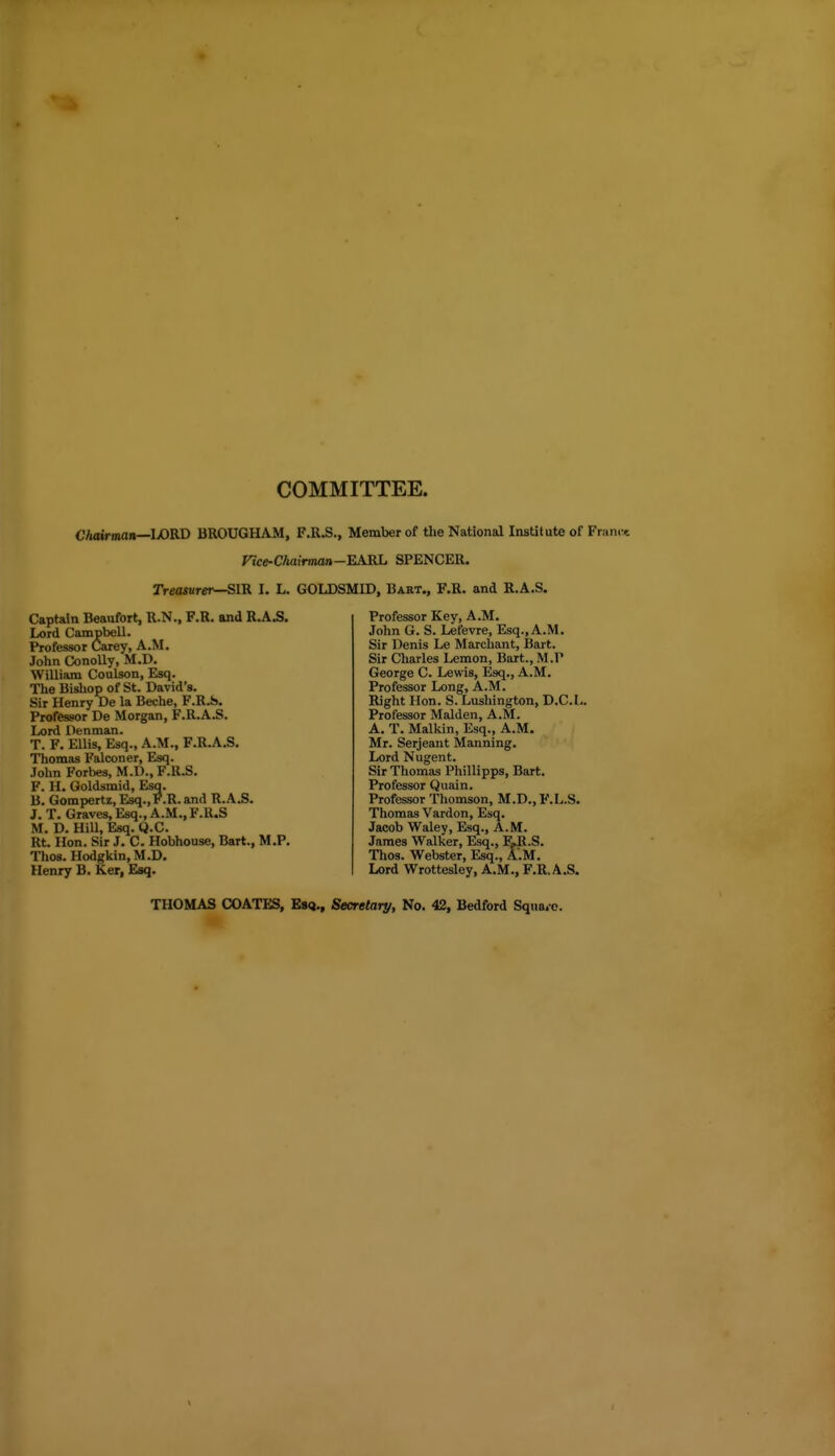 COMMITTEE. Chairman—WKD BROUGHAM, F.R.S., Member of the National Institute of Fi Hce-Chairman-KAKL SPENCER. rre<WBr«r—SIR I. L. GOLDSMID, Bart., F.R. and R.A.S. Captain Beaufort, R.N., F.R. and R.A.S. Lord Campbell. Professor Carey, A.M. John Conolly, M.D. William Coulson, Esq. The Bisliop of St. David's. Sir Henry De la Beche, F.R.S. Professor De Morgan, F.R.A.S. Lord Denman. T. F. EUis, Esq., A.M., F.R.A.S. Thomas Falconer, Esq. John Fortes, M.D., F.R.S. F. H. Goldsmid, Esq. B. Gompertz, Esq., F.R. and R.A.S. J. T. Graves, Esq., A.M., F.U.S M. D. Hill, Esq. Q.C. Rt. Hon. Sir J. C. Hobhouse, Bart., M.P. Thos. Hodgkin.M.D. Henry B. Ker, Esq. Professor Key, A.M. John G. S. Lefevre, Esq., A.M. Sir Denis Le Marchant, Bart. Sir Charles Lemon, Bart., M.P George C. Lewis, Esq., A.M. Professor Long, A.M. Right Hon. S. Lushington, D.C.L. Professor Maiden, A.M. A. T. Malkin, Esq., A.M. Mr. Serjeant Manning. Lord Nugent. Sir Thomas Phillipps, Bart. Professor Quain. Professor Thomson, M.D.,F.L.S. Thomas Vardon, Esq. Jacob Waley, Esq., A.M. James Walker, Esq., F~R.S. Thos. Webster, Esq., A.M. Lord Wrottesley, A.M., F.R.A.S. THOMAS COATES, Esq., Secretary, No. 42, Bedford SquaiC.