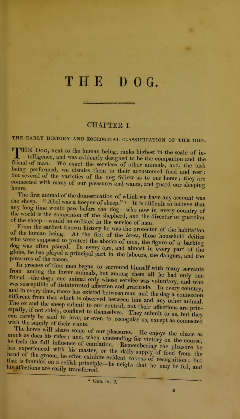 THE DOG. CHAPTER I. THE EARLY HISTORY AND ZOOLOGICAL CLASSIFICATION OF THE DOO. THE Dog, next to the human being, ranks highest in the scale of in- telhgenee, and was evidently designed to be the companion and the friend of man. We exact the services of other animals, and, the task being performed, we dismiss them to tlieir accustomed food and rest : but several of the varieties of the dog follow us to our home; they are houIJr' ^^'h many of our pleasures and wants, and guard our sleeping The first animal of the domestication of which we have any account was the sheep.  Abel was a keeper of sheep. » It is difficult to believe that any long time would pass before the dog-who now in every country of the wor d IS the companion of the shepherd, and the director or guardian ot the sheep—would be enlisted in the service of man. Froni the earliest known history he was the protector of the habitation of the human being. At the feet of the lares, those household deities who were supposed to protect the abodes of men, the figure of a barking often placed. In every age, and almost in every part of the p'lttrL%n^^^^^^^^^^^^ ^ the In process of time man began to surround himself with many servants from among the lower animals, but among them all he had^only one fnend-the dog; one animal only whose service was voluntary and who was susceptible of disinterested affection and gratitude. In ev counTi!; and in every time, there ha.s existed between man and the dog a connexS different from that which is observed between him and any^other animal cZlly fflt sole^ r ''''''''' *heir affec'tionfareTn.' cT Llv be themselves. They submit to us, but Uiey ^i^^l^^Z^Z'^'^ -cognise us, except as connected' The horse will share some of our nlpa<!iir*.«i w«> Mmmmm hi. affectiona are easUy JmnS ' '^ f'^' iien. iv. 2. B