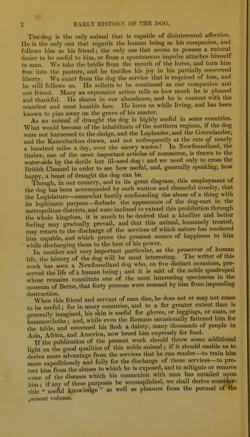 The dog is the only animal that is capable of disinterested affection. He is the only one that regards the human being as his companion, and follows him as his friend; tiie only one that seems to possess a natural desire to be useful to him, or from a spontaneous impulse attaches himself to man. AVe talce the bridle from the mouth of the horse, and turn him free into the pasture, and he testifies his joy in his partially recovered liberty. We exact from the dog the service that is required of him, and he still follows us. He solicits to be continued as our companion and our friend. Many an expressive action tells us how much he is pleased and thankful. He shares in our abundance, and he is content with the scantiest and most humble fare. He loves us while living, and has been known to pine away on the grave of his master. As an animal of draught the dog is highly useful in some countries. What would become of the inhabitants of the northern regions, if the dog were not harnessed to the sledge, and the Laplander, and the Greenlander, and the Kamtchatkan drawn, and not unfrequently at the rate qf nearly a hundred miles a day, over the snowy wastes ? In Newfoundland, the timber, one of the most important articles of commerce, is drawn to the water-side by the docile but ill-used dog: and we need only to cross the British Channel in order to see how useful, and, generally speaking, how happy, a beast of draught the dog can be. Though, in our country, and to its great disgrace, this employment of the dog has been accompanied by such wanton and shameful cruelty, that tlie Legislature—somewhat hastily conft>unding the abuse of a thing with its legitimate purpose—forbade the appearance of the dog-cart in the metropolitan districts, and were inclined to extend this prohibition through the whole kingdom, it is much to be desired that a kindlier and better feelino- may gradually prevail, and that this animal, humanely treated, may return to the discharge of the services of which nature has rendered him capable, and which prove the greatest source of happiness to him while discharging them to the best of liis power. In another and very important particular, as the preserver of human life the history of the dog will be most interesting. The writer of this work has seen a Newfoundland dog who, on five distinct occasions, pre- served the life of a human being; and it is said of the noble quadruped whose remains constitute one of the most interesting specimens in the museum of Berne, that forty persons were rescued by him from impending destruction. , , When this friend and servant of man dies, he does not or may not cease to be useful; for in many countries, and to a far greater extent than is generally imagined, his skin is useful for gloves, or leggings, or mats, or hammercloths ; and, while even the Romans occasionally fattened him for the table, and esteemed his flesh a dainty, many thousands of people in Asia Africa, and America, now breed him expressly for food. If'the publication of tlie present work should throw some additional lio-ht on the good qualities of this noble animal; if it should enable us to derive more advantage from the services that he can render—to tram him more expeditiously and fully for the discharge of those services-to pro- tect him from the abuses to which he is exposed, and to mitigate or remove some of the diseases which his connexion with man has entailed upon liim • if any of these purposes be accomplished, we shall derive consider- able' useful knowledge as well as pleasure from the perusal of the f)resent volume.