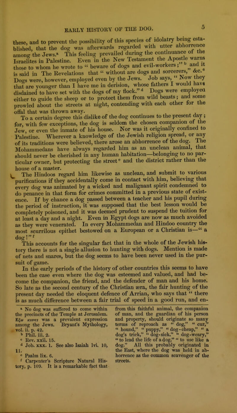 these, and to prevent the possibility of this species of idolatry being esta- blished, that the dog was afterwards regarded with utter abhorrence among the Jews. This feeling prevailed during the continuance of the Israelites in Palestine. Even in the New Testament the Apostle warns those to whom he wrote to  beware of dogs and evil-workers; anU it is said in The Revelations that  without are dogs and sorcerers, &c. Doo-s were, however, employed even by the Jews. Job says,  Now they that are younger than I have me in derision, whose fathers I would hava disdained to have set with the dogs of my flock.  Dogs were employea either to guide the sheep or to protect them from wild beasts; and some prowled about the streets at night, contending with each other for the offal that was thrown away. To a certain degree this dislike of the dog continues to the present day ; for, with few exceptions, the dog is seldom the chosen companion of the Jew, or even the inmate of his house. Nor was it originally confined to Palestine. Wherever a knowledge of the Jewish religion spread, or any of its traditions were believed, there arose an abhorrence of the dog. The Mohammedans have always regarded him as an unclean animal, that should never be cherished in any human habitation—belonging to no par- ticular owner, but protecting the street« and the district rather than the house of a master. V The Hindoos regard him likewise as unclean, and submit to various purifications if they accidentally come in contact with him, believing that every dog was animated by a wicked and malignant spirit condemned to do penance in that form for crimes committed in a previous state of exist- ence. If by chance a dog oassed between a teacher and his pupil during the period of instruction, it* was supposed that the best lesson would be completely poisoned, and it was deemed prudent to suspend the tuition for at least a day and a night. Even in Egypt dogs are now as much avoided as they were venerated. In every Mohammedan and Hindoo country the most scurrilous epithet bestowed on a European or a Christian is— a dog!f This accounts for the singular fact that in the whole of the Jewish his- tory there is not a single allusion to hunting with dogs. Mention is made of nets and snares, but the dog seems to have been never used in the pur- suit of game. In the early periods of the history of other countries this seems to have been the case even where the dog was esteemed and valued, and had be- come the companion, the friend, and the defender of man and his home. So late as the second century of the Christian sera, the fair hunting of the present day needed the eloquent defence of Arrian, who says that  there is as much difference between a fair trial of speed in a good run, and en- » No dog was suffered to come within from this faithful animal, the companion the precincts of the Temple at Jerusalem. of man, and the guardian of his person E^co Kwes was a prevalent expression and property, should originate so many among the Jews. Bryant's Mythology, terms of reproach as  dog,  cur, vol. ii. p. 42.  hound,  puppy,  dog - cheap,  a Phil. iii. 2. dog's trick,  dog-sick.  dog-weary, Rev. xxii. 15.  to lead the life of a dog,  to use like a d Job. XXX. 1. See also Isaiah Ivi. 10, dog. All this probably originated in 11. the East, where the dog was held in ab- « Psalm lix. 6. horrence as the common scavenger of the f Carpenter's Scripture Natural His- streets, tory, p. 109. It is a remarkable fact that
