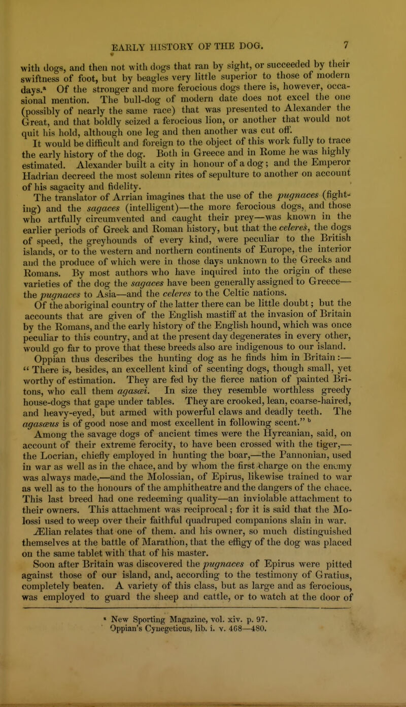 with dogs, and then not with dogs that ran by sight, or succeeded by their swiftness of foot, but by beagU^s very little superior to those of modern days. Of the stronger and more ferocious dogs there is, however, occa- sional mention. The bull-dog of modern date does not excel tlie one (possibly of nearly the same race) that was presented to Alexander the Great, and that boldly seized a ferocious lion, or another that would not quit his hold, although one leg and then another Mas cut off. It would be difficult and foreign to the object of this work fully to trace the early history of the dog. Both in Greece and in Rome he was highly estimated. Alexander built a city in honour of a dog; and the Emperor Hadrian decreed the most solemn rites of sepulture to another on account of his sagacity and fidelity. The translator of Arrian imagines that the use of the pugnaces (fight- ing) and the sagaces (intelligent)—the more ferocious dogs, and those who artfully circumvented and cauglit their prey—was known in the earlier periods of Greek and Roman history, but that the celereS, the dogs of speed, the greyhounds of every kind, were peculiar to the British islands, or to the western and nortliern continents of Europe, the interior and the produce of which were in those days unknown to the Greeks and Romans. By most authors who have inquired into the origin of these varieties of the dog the sagaces have been generally assigned to Greece— the pugnaces to Asia—and the celeres to the Celtic nations. Of the aboriginal country of the latter there can be little doubt; but the accounts that are given of the English mastiff at the invasion of Britain by the Romans, and the early history of the English hound, which was once peculiar to this country, and at the present day degenerates in every other, would go far to prove that these breeds also are indigenous to our island. Oppian thus describes the hunting dog as he finds him in Britain:—  There is, besides, an excellent kind of scenting dogs, though small, yet worthy of estimation. They are fed by the fierce nation of painted Bri- tons, who call them agascei. In size they resemble worthless greedy house-dogs that gape under tables. They are crooked, lean, coarse-haired, and heavy-eyed, but armed with powerful claws and deadly teeth. The agascBus is of good nose and most excellent in following scent. Among the savage dogs of ancient times were the Hyrcanian, said, on account of their extreme ferocity, to have been crossed with the tiger,— the Locrian, chiefly employed in hunting the boar,—the Pannonian, used in war as well as in the chace, and by whom the first charge on the enumy was always made,—and the Molossian, of Epirus, likewise trained to war as well as to the honours of the amphitheatre and the dangers of the chace. This last breed had one redeeming quality—an inviolable attachment to their owners. This attachment was reciprocal; for it is said that the Mo- lossi used to weep over their faithful quadruped companions slain in war. ^lian relates that one of them, and his owner, so much distinguished themselves at the battle of Marathon, that the effigy of the dog was placed on the same tablet with that of his master. Soon after Britain was discovered the pugnaces of Epirus were pitted against those of our island, and, according to the testimony of Gratius, completely beaten. A variety of this class, but as large and as ferocious, was employed to guard the sheep and cattle, or to watch at the door of » New Sporting Magazine, vol. xiv. p. 97. Oppian's Cyuegeticus, lib. i. v. 4G8—480.